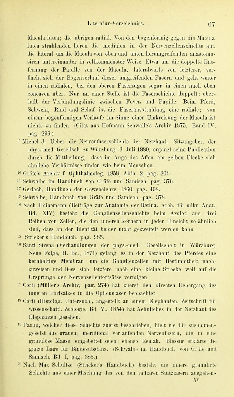 Macula lutea; die übrigen radial. Von den bogenförmig gegen die Macula lutea strahlenden hören die medialen in der Nervenzellenschichte auf, die lateral um die Macula von oben und unten herumgreifenden anastomo- siren untereinander in vollkommenster Weise. Etwa um die doppelte Ent- fernung der Papille von der Macula, lateralwärts von letzterer, ver- dacht sich der Bogenverlauf dieser umgreifenden Pasern und geht weiter in einen radialen, bei den oberen Faserzügen sogar in einen nach oben concaven über. Nur an einer Stelle ist die Pasersehiehte doppelt: ober- halb der Verbindungslinie zwischen Fovea und Papille. Beim Pferd, Sehwein, Rind und Schaf ist die Faserausstrahluug eine radiale; von einem bogenförmigen Verlaufe im Sinne einer Umkreisung der Macula ist nichts zu finden. (Citat aus Hofmann-Schwalle's Archiv 1875, Band IV, pag. 296.) Michel J. Ueber die Nervenfaserschichte der Netzhaut. Sitzungsber. der phys.-med. Gesellseh. zu Würzburg, 3. Juli 1880, ergänzt seine Publication durch die Mittheilung, dass im Auge des Affen am gelben Flecke sich ähnliche Verhältnisse finden wie beim Menschen. Gräfe's Archiv f. Ophthalmolog. 1858, Abth. 2, pag. 301. Schwalbe im Handbuch von Gräfe und Sämiseh, pag. 376. Gerlaeh, Handbuch der Gewebelehre, 1860, pag. 498. Schwalbe, Handbuch von Gräfe und Sämiseh, pag. 378. Nach Heinemann (Beiträge zur Anatomie der Retina. Arch. für mikr. Anat., Bd. XIV) besteht die Ganglienzellenschichte beim Axolotl aus drei Reihen von Zellen, die den inneren Körnern in jeder Hinsieht so ähnlich sind, dass an der Identität beider nicht gezweifelt werden kann Strickers Handbuch, pag. 985. Santi Sirena (Verhandlungen der phys.-med. Gesellschaft in Würzburg. Neue Folge, II. Bd., 1871) gelang es in der Netzhaut des Pferdes eine kernhaltige Membran um die Ganglienzellen mit Bestimmtheit nach- zuweisen und Hess sich letztere noch eine kleine Strecke weit auf die Ursprünge der Nervenzellenfortsätze verfolgen. Corti (Müllers Archiv, pag. 274) hat zuerst den directen Uebergang des inneren Fortsatzes in die Optieusfaser beobachtet. Corti (Histolog. Untersuch., angestellt an einem Elephanten, Zeitschrift für wissensehaftl. Zoologie, Bd. V., 1854) hat Aehnliches in der Netzhaut des Elephanten gesehen. Paeini, welcher diese Schichte zuerst beschrieben, hielt sie für zusammen- gesetzt aus grauen, meridional verlaufenden Nervenfasern, die in eine granulöse Masse eingebettet seien; ebenso Remak. Blessig erklärte die ganze Lage für Bindesubstanz. (Schwalbe im Handbuch von Gräfe und Sämiseh, Bd. I, pag. 385.) Nach Max Schnitze (Stricker s Handbuch) besteht die innere granulirte Schichte aus einer Mischung des von den radiären Stützfasern ausgehen- 5*