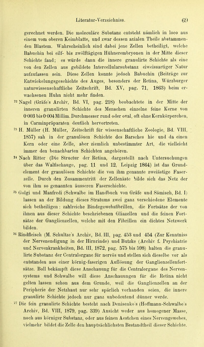 gerechnet werden. Die moleculäre Substanz entsteht nämlich in loco aus einem vom oberen Keimblatte, und zwar dessen axialen Theile abstammen- den Blastem. Wahrscheinlich sind dabei jene Zellen betheiligt, welche Babuehin bei eilf- bis zwölftägigen Hühnerembryonen in der Mitte dieser Schichte fand; es würde dann die innere granulirte Schichte als eine von den Zellen aus gebildete Intercellularsubstanz eiweissartiger Natur aufzufassen sein. Diese Zellen konnte jedoch Babuehin (Beiträge zur Entwicklungsgeschichte des Auges, besonders der Retina, Würzburger naturwissenschaftliche Zeitschrift, Bd. XV, pag. 71, 1863) beim er- wachsenen Huhn nicht mehr finden. Nagel (Gräfe's Archiv, Bd. VI, pag. 218) beobachtete in der Mitte der inneren granulirten Schichte des Menschen einzelne feine Kerne von 0 003 bis 0 004Millim. Durchmesser rund oder oval, oft ohneKernkörperchen, in Carminpräparaten deutlich hervortreten. H. Müller (H. Müller, Zeitschrift für wissenschaftliche Zoologie, Bd. VIII, 1857) sah in der granulösen Schichte des Barsches hie und da einen Kern oder eine Zelle, aber ziemlich unbestimmter Art, die vielleicht immer den benachbarten Schichten angehören. Nach Ritter (Die Structur der Retina, dargestellt nach Untersuchungen über das Walfischauge, pag. 11 und 12, Leipzig 1864) ist das Grund- element der granulösen Schichte die von ihm genannte zweiästige Faser- zelle. Durch den Zusammentritt der Zellenästc bilde sieh das Netz der von ihm so genannten äusseren Faserschichte. Golgi und Manfredi (Schwalbe im Handbuch von Gräfe und Sämisch, Bd. I) lassen an der Bildung dieses Stratums zwei ganz verschiedene Elemente sich betheiligen : zahlreiche Bindegewebsfibrillen, die Fortsätze der von ihnen aus dieser Schichte beschriebenen Gliazellen und die feinen Fort- sätze der Ganglienzellen, welche mit den Fibrillen ein dichtes Netzwerk bilden. Rindfleisch (M. Schultze's Archiv, Bd. III, pag. 453 und 454 (Zur Kenntnis» der Nervenendigung in der Hirnrinde) und Butzke (Archiv f. Psychiatrie und Nervenkrankheiten, Bd. III, 1872, pag. 575 bis 598) halten die granu- lirte Substanz der Centraiorgane für nervös und stellen sich dieselbe vor als entstanden aus einer körnig-faserigen Auflösung der Ganglienzellenfort- sätze. Boll bekämpft diese Anschauung für die Centraiorgane des Nerven- systems und Schwalbe will diese Anschauungen für die Retina nicht gelten lassen schon aus dem Grunde, weil die Ganglienzellen an der Peripherie der Netzhaut nur sehr spärlich vorhanden seien, die innere granulirte Schichte jedoch nur ganz unbedeutend dünner werde. Die fein granulirte Schichte besteht nach Denisenko's (Hoffmann-Schwalbe's Archiv, Bd. VIII, 1879, pag. 339) Ansieht weder aus homogener Masse, noch aus körniger Substanz, oder aus feinen Aestchen eines Nervengewebes, vielmehr bildet die Zelle den hauptsächlichsten Bestandteil dieser Schichte.