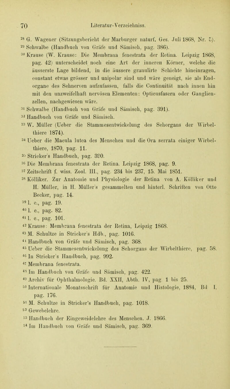 28 G. Wagener (Sitzungsbericht der Marburger naturf. Ges. Juli 1868, Nr. 5). 29 Schwalbe (Handbuch von Gräfe und Sämisch, pag. 386). 30 Krause (W. Krause: Die Membrana fenestrata der Retina. Leipzig 1868, pag. 42) unterscheidet noch eine Art der innereil Körner, welche die iiusserste Lage bildend, in die äussere granulirte Schichte hineinragen, constant etwas grösser und unipolar sind und wäre geneigt, sie als End- organe des Sehnerven aufzufassen, falls die Continuität nach innen hin mit den unzweifelhaft nervösen Elementen: Optieusfasern oder Ganglien- zellen, nachgewiesen wäre. 31 Schwalbe (Handbuch von Gräfe und Sämisch, pag. 391). 32 Handbuch von Gräfe und Sämisch. 33 W. Müller (Ueber die Stamniesentwickelung des Sehorgans der Wirbel- thiere 1874). 34 Ueber die Macula lutea des Menschen und die Ora serrata einiger Wirbel- thiere, 1870, pag. 11. 3:' Stricker s Handbuch, pag. 320. 30 Die Membrana fenestrata der Retina. Leipzig 1868, pag. 9. 3' Zeitschrift f. wiss. Zool. III., pag. 234 bis 237, 15. Mai 1851. 35 Kölliker. Zur Anatomie und Physiologie der Retina von A. Kölliker und H. Müller, in H. Müllers gesammelten und hinterl. Schriften von Otto Beeker, pag. 14. 391. e., pag. 19. 4I> 1. c, pag. 82. 41 1. c, pag. 101. 42 Krause: Membrana fenestrata der Retina, Leipzig 1868. 43 M. Schultze in Stricker s Hdb., pag. 1016. 41 Handbuch von Gräfe und Sämisch, pag. 368. 45 Ueber die Stammesentwickelung des Sehorgans der Wirbelthiere, pag. 58. 40 In Stricker s Handbuch, pag. 992. 41 Membrana fenestrata. 4S Im Handbuch von Gräfe und Sämisch, pag. 422. «Archiv für Ophthalmologie. Bd. XXII, Abth. IV, pag. 1 bis 25. 10 Internationale Monatsschrift für Anatomie und Histologie, 1884, Bd I. pag. 176. 51 M. Schultze in Stricker's Handbuch, pag. 1018. 12 Gewebelehre. :'3 Handbuch der Eingeweidelehre des Menschen. J. 1866. 54 Im Handbuch von Gräfe und Sämisch, pag. 369.