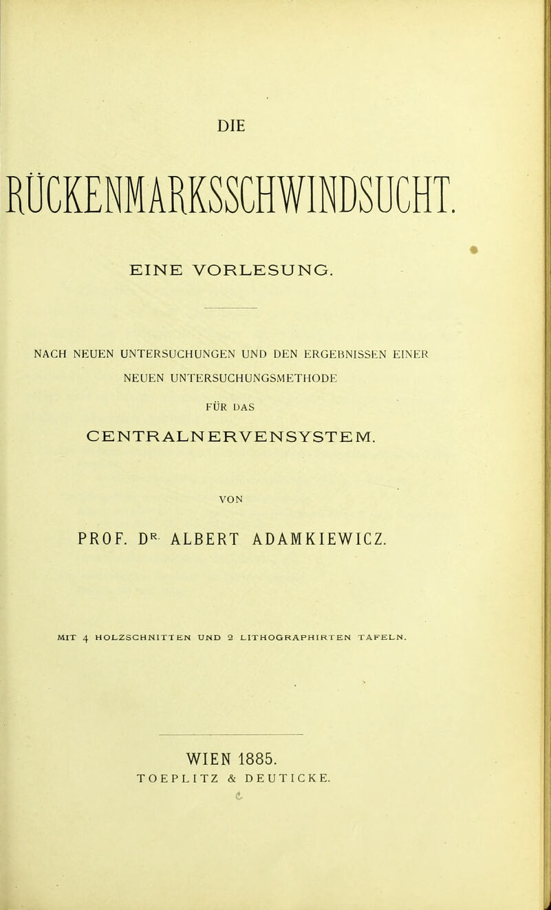 DIE RÜCKENMARKSCHWINDSUCHT EINE VORLESUNG. NACH NEUEN UNTERSUCHUNGEN UND DEN ERGEBNISSEN EINER NEUEN UNTERSUCHUNGSMETHODE FÜR DAS CENTRALNERVENSYSTEM. VON PROF. DR ALBERT ADAMKIEWICZ. MIT 4 HOLZSCHNITTEN UND 2 LIT H OG RAPHIR T EN TAFELN. WIEN 1885. TOEPLITZ & DEUTICKE.