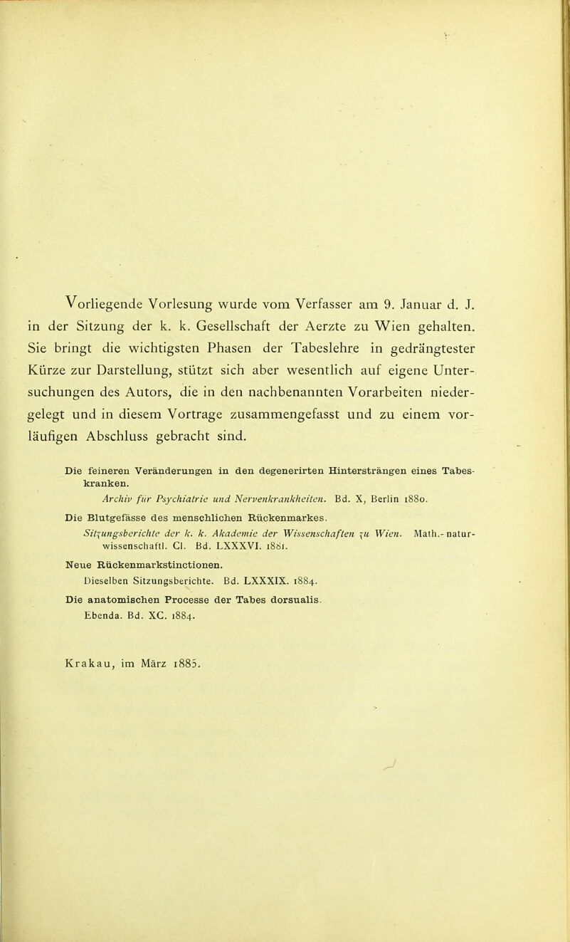 Vorliegende Vorlesung wurde vom Verfasser am 9. Januar d. J. in der Sitzung der k. k. Gesellschaft der Aerzte zu Wien gehalten. Sie bringt die wichtigsten Phasen der Tabeslehre in gedrängtester Kürze zur Darstellung, stützt sich aber wesentlich auf eigene Unter- suchungen des Autors, die in den nachbenannten Vorarbeiten nieder- gelegt und in diesem Vortrage zusammengefasst und zu einem vor- läufigen Abschluss gebracht sind. Die feineren Veränderungen in den degenerirten Hintersträngen eines Tabes- kranken. Archiv für Psychiatric und Nervenkrankheiten. Bd. X, Berlin 1880. Die Blutgefässe des menschlichen Rückenmarkes. Sitzungsberichte der k. k. Akademie der Wissenschaften \u Wien. Math.-natur- wissenschaftl. Cl. Bd. LXXXVI. 1881. Neue Rückenmarkstinctionen. Dieselben Sitzungsberichte. Bd. LXXXIX. 1884. Die anatomischen Processe der Tabes dorsualis. Ebenda. Bd. XC. 1884. Krakau, im März 1885.