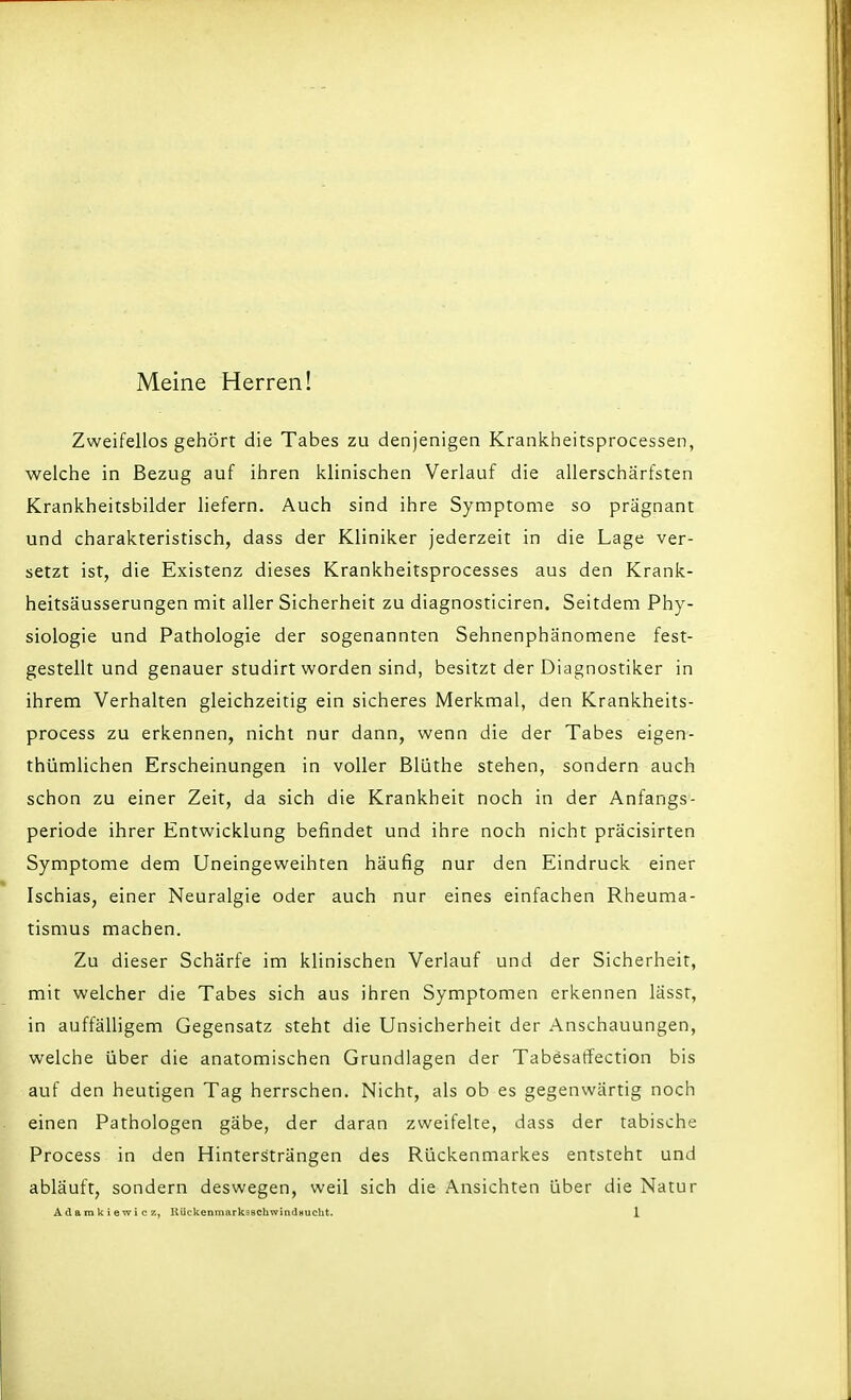 Meine Herren! Zweifellos gehört die Tabes zu denjenigen Krankheitsprocessen, welche in Bezug auf ihren klinischen Verlauf die allerschärfsten Krankheitsbilder liefern. Auch sind ihre Symptome so prägnant und charakteristisch, dass der Kliniker jederzeit in die Lage ver- setzt ist, die Existenz dieses Krankheitsprocesses aus den Krank- heitsäusserungen mit aller Sicherheit zu diagnosticiren. Seitdem Phy- siologie und Pathologie der sogenannten Sehnenphänomene fest- gestellt und genauer studirt worden sind, besitzt der Diagnostiker in ihrem Verhalten gleichzeitig ein sicheres Merkmal, den Krankheits- process zu erkennen, nicht nur dann, wenn die der Tabes eigen- thümlichen Erscheinungen in voller ßlüthe stehen, sondern auch schon zu einer Zeit, da sich die Krankheit noch in der Anfangs- periode ihrer Entwicklung befindet und ihre noch nicht präcisirten Symptome dem Uneingeweihten häufig nur den Eindruck einer Ischias, einer Neuralgie oder auch nur eines einfachen Rheuma- tismus machen. Zu dieser Schärfe im klinischen Verlauf und der Sicherheit, mit welcher die Tabes sich aus ihren Symptomen erkennen lässt, in auffälligem Gegensatz steht die Unsicherheit der Anschauungen, welche über die anatomischen Grundlagen der TabesarTection bis auf den heutigen Tag herrschen. Nicht, als ob es gegenwärtig noch einen Pathologen gäbe, der daran zweifelte, dass der tabische Process in den Hinters'trängen des Rückenmarkes entsteht und abläuft, sondern deswegen, weil sich die Ansichten über die Natur