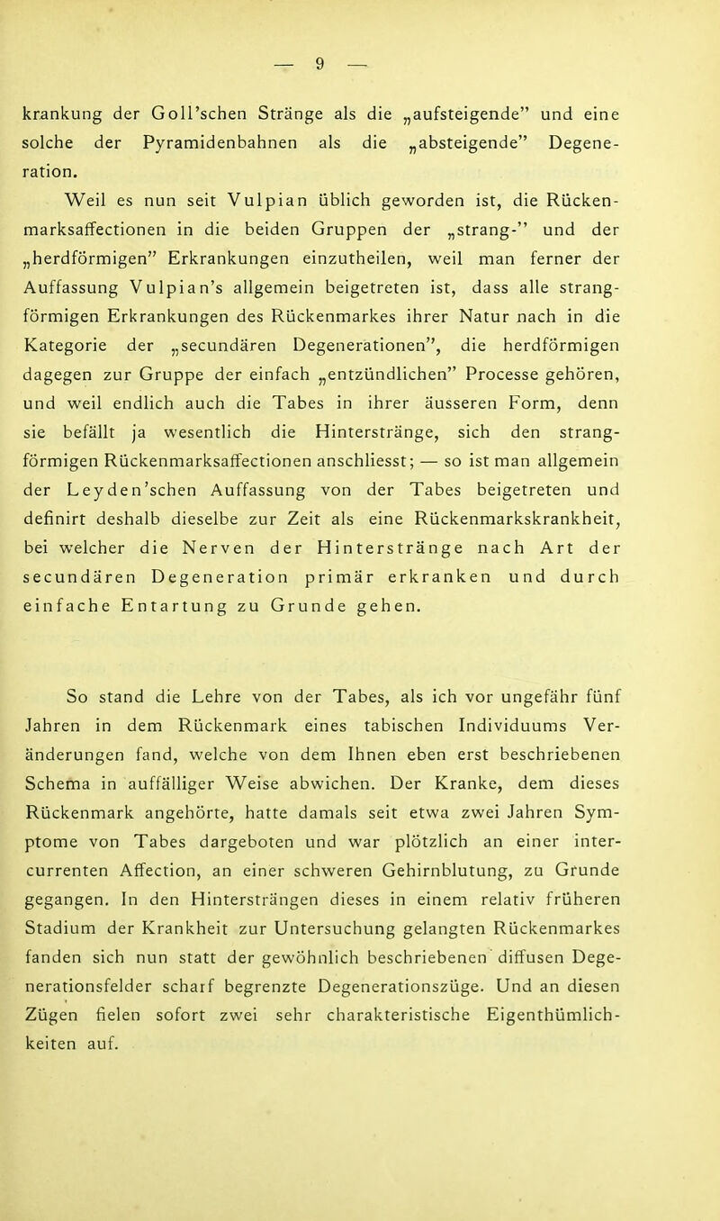 krankung der GolPschen Stränge als die „aufsteigende und eine solche der Pyramidenbahnen als die „absteigende Degene- ration. Weil es nun seit Vulpian üblich geworden ist, die Rücken- marksaffectionen in die beiden Gruppen der „sträng- und der „herdförmigen Erkrankungen einzutheilen, weil man ferner der Auffassung Vulpian's allgemein beigetreten ist, dass alle strang- förmigen Erkrankungen des Rückenmarkes ihrer Natur nach in die Kategorie der „secundären Degenerationen, die herdförmigen dagegen zur Gruppe der einfach „entzündlichen Processe gehören, und weil endlich auch die Tabes in ihrer äusseren Form, denn sie befällt ja wesentlich die Hinterstränge, sich den strang- förmigen Rückenmarksaffectionen anschliesst; — so ist man allgemein der Leyden'schen Auffassung von der Tabes beigetreten und definirt deshalb dieselbe zur Zeit als eine Rückenmarkskrankheit, bei welcher die Nerven der Hinterstränge nach Art der secundären Degeneration primär erkranken und durch einfache Entartung zu Grunde gehen. So stand die Lehre von der Tabes, als ich vor ungefähr fünf Jahren in dem Rückenmark eines tabischen Individuums Ver- änderungen fand, welche von dem Ihnen eben erst beschriebenen Schema in auffälliger Weise abwichen. Der Kranke, dem dieses Rückenmark angehörte, hatte damals seit etwa zwei Jahren Sym- ptome von Tabes dargeboten und war plötzlich an einer inter- currenten Affection, an einer schweren Gehirnblutung, zu Grunde gegangen. In den Hintersträngen dieses in einem relativ früheren Stadium der Krankheit zur Untersuchung gelangten Rückenmarkes fanden sich nun statt der gewöhnlich beschriebenen diffusen Dege- nerationsfelder scharf begrenzte Degenerationszüge. Und an diesen Zügen fielen sofort zwei sehr charakteristische Eigentümlich- keiten auf.