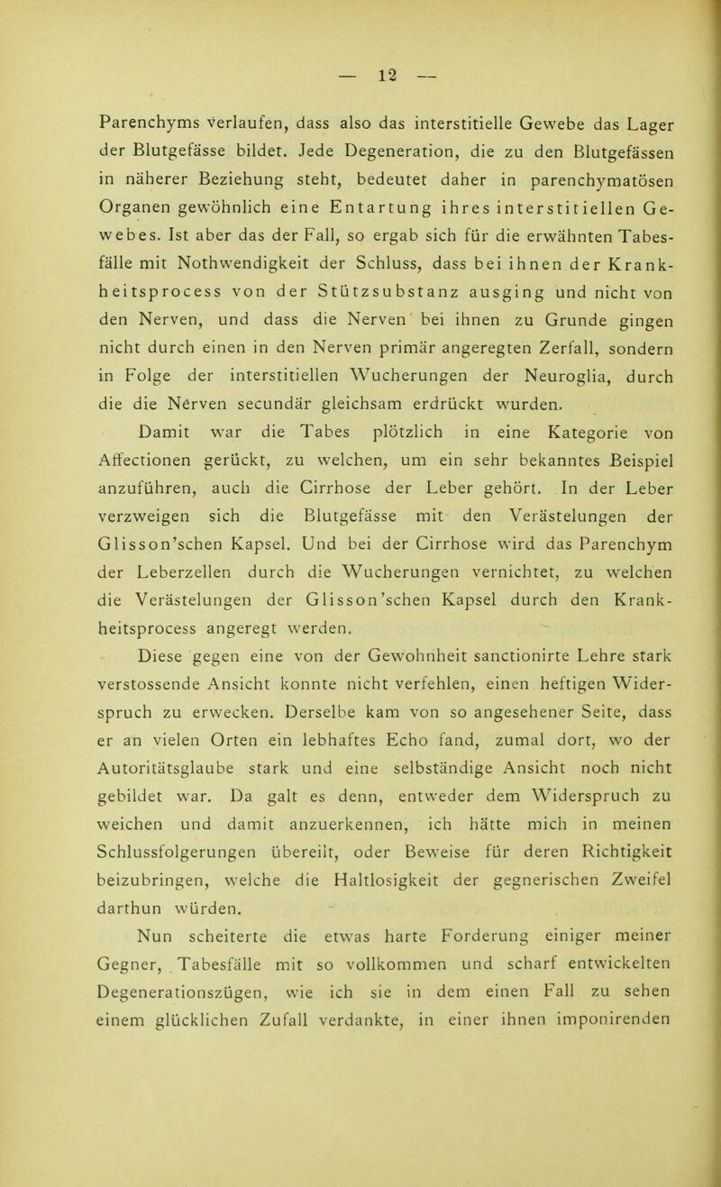 Parenchyms verlaufen, dass also das interstitielle Gewebe das Lager der Blutgefässe bildet. Jede Degeneration, die zu den Blutgefässen in näherer Beziehung steht, bedeutet daher in parenchymatösen Organen gewöhnlich eine Entartung ihres interstitiellen Ge- webes. Ist aber das der Fall, so ergab sich für die erwähnten Tabes- fälle mit Nothwendigkeit der Schluss, dass bei ihnen der Krank- heitsprocess von der Stützsubstanz ausging und nicht von den Nerven, und dass die Nerven bei ihnen zu Grunde gingen nicht durch einen in den Nerven primär angeregten Zerfall, sondern in Folge der interstitiellen Wucherungen der Neuroglia, durch die die Nerven secundär gleichsam erdrückt wurden. Damit war die Tabes plötzlich in eine Kategorie von Affectionen gerückt, zu welchen, um ein sehr bekanntes Beispiel anzuführen, auch die Cirrhose der Leber gehört. In der Leber verzweigen sich die Blutgefässe mit den Verästelungen der Glisson'schen Kapsel. Und bei der Cirrhose wird das Parenchym der Leberzellen durch die Wucherungen vernichtet, zu welchen die Verästelungen der Glisson'schen Kapsel durch den Krank- heitsprocess angeregt werden. Diese gegen eine von der Gewohnheit sanctionirte Lehre stark verstossende Ansicht konnte nicht verfehlen, einen heftigen Wider- spruch zu erwecken. Derselbe kam von so angesehener Seite, dass er an vielen Orten ein lebhaftes Echo fand, zumal dort, wo der Autoritätsglaube stark und eine selbständige Ansicht noch nicht gebildet war. Da galt es denn, entweder dem Widerspruch zu weichen und damit anzuerkennen, ich hätte mich in meinen Schlussfolgerungen übereilt, oder Beweise für deren Richtigkeit beizubringen, welche die Haltlosigkeit der gegnerischen Zweifel darthun würden. Nun scheiterte die etwas harte Forderung einiger meiner Gegner, Tabesfälle mit so vollkommen und scharf entwickelten Degenerationszügen, wie ich sie in dem einen Fall zu sehen einem glücklichen Zufall verdankte, in einer ihnen imponirenden