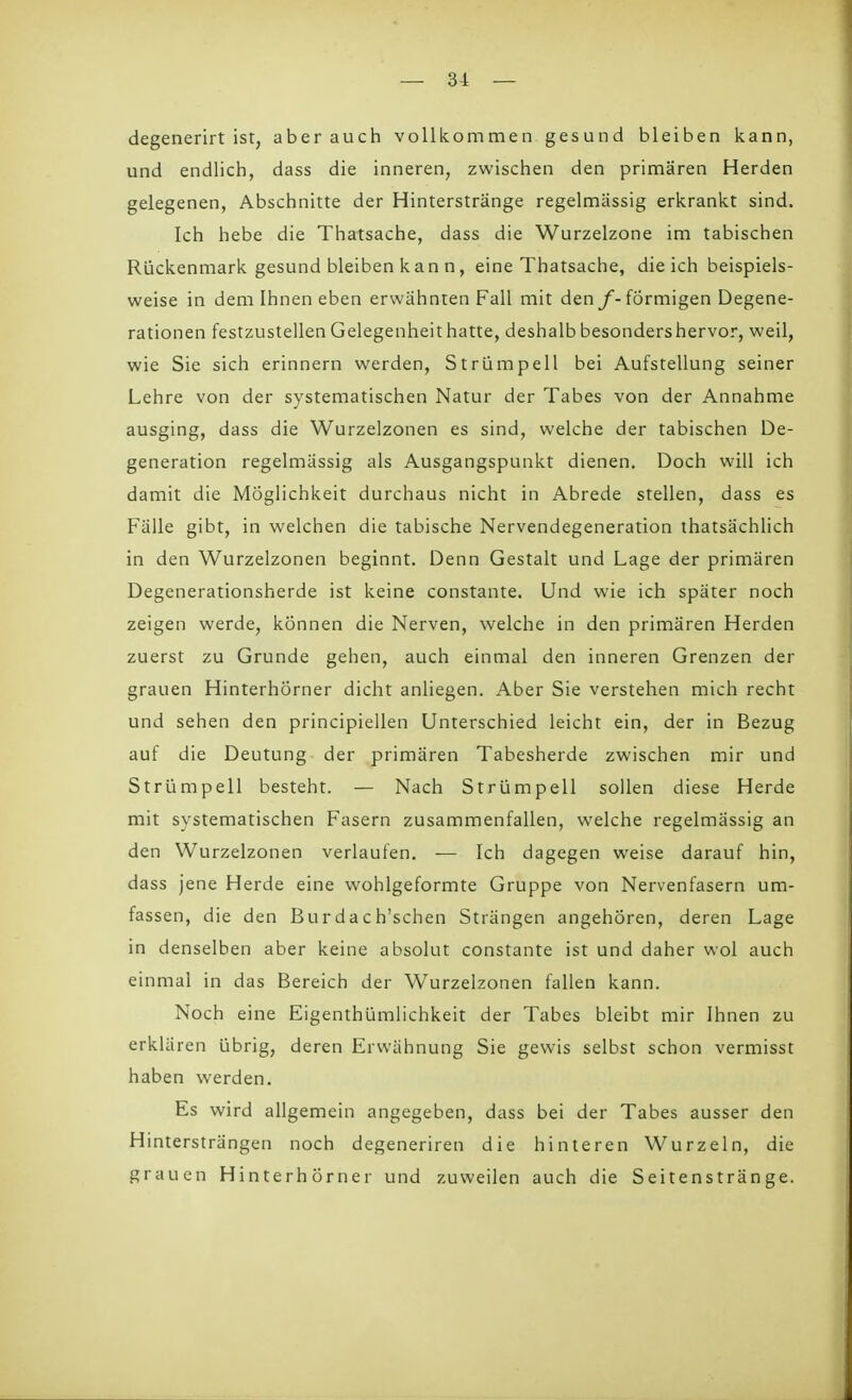 degenerirt ist, aber auch vollkommen gesund bleiben kann, und endlich, dass die inneren, zwischen den primären Herden gelegenen, Abschnitte der Hinterstränge regelmässig erkrankt sind. Ich hebe die Thatsache, dass die Wurzelzone im tabischen Rückenmark gesund bleiben kan n, eine Thatsache, die ich beispiels- weise in dem Ihnen eben erwähnten Fall mit den f- förmigen Degene- rationen festzustellen Gelegenheit hatte, deshalb besondershervor, weil, wie Sie sich erinnern werden, Strümpell bei Aufstellung seiner Lehre von der systematischen Natur der Tabes von der Annahme ausging, dass die Wurzelzonen es sind, welche der tabischen De- generation regelmässig als Ausgangspunkt dienen. Doch will ich damit die Möglichkeit durchaus nicht in Abrede stellen, dass es Fälle gibt, in welchen die tabische Nervendegeneration thatsächlich in den Wurzelzonen beginnt. Denn Gestalt und Lage der primären Degenerationsherde ist keine constante. Und wie ich später noch zeigen werde, können die Nerven, welche in den primären Herden zuerst zu Grunde gehen, auch einmal den inneren Grenzen der grauen Hinterhörner dicht anliegen. Aber Sie verstehen mich recht und sehen den principiellen Unterschied leicht ein, der in Bezug auf die Deutung der primären Tabesherde zwischen mir und St rümpell besteht. — Nach Strümpell sollen diese Herde mit systematischen Fasern zusammenfallen, welche regelmässig an den Wurzelzonen verlaufen. — Ich dagegen weise darauf hin, dass jene Herde eine wohlgeformte Gruppe von Nervenfasern um- fassen, die den Burdach'schen Strängen angehören, deren Lage in denselben aber keine absolut constante ist und daher wol auch einmal in das Bereich der Wurzelzonen fallen kann. Noch eine Eigenthümlichkeit der Tabes bleibt mir Ihnen zu erklären übrig, deren Erwähnung Sie gewis selbst schon vermisst haben werden. Es wird allgemein angegeben, dass bei der Tabes ausser den Hintersträngen noch degeneriren die hinteren Wurzeln, die grauen Hinterhörner und zuweilen auch die Seitenstränge.