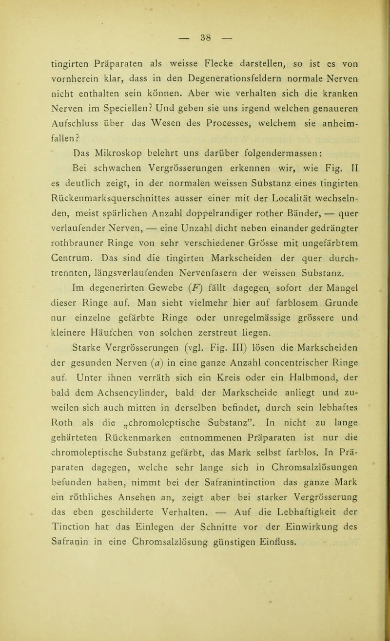 tingirten Präparaten als weisse Flecke darstellen, so ist es von vornherein klar, dass in den Degenerationsfeldern normale Nerven nicht enthalten sein können. Aber wie verhalten sich die kranken Nerven im Speciellen? Und geben sie uns irgend welchen genaueren Aufschluss über das Wesen des Processes, welchem sie anheim- fallen ? Das Mikroskop belehrt uns darüber folgendermassen: Bei schwachen VergrÖsserungen erkennen wir, wie Fig. II es deutlich zeigt, in der normalen weissen Substanz eines tingirten Rückenmarksquerschnittes ausser einer mit der Localitat wechseln- den, meist spärlichen Anzahl doppelrandiger rother Bänder, — quer verlaufender Nerven, — eine Unzahl dicht neben einander gedrängter rothbrauner Ringe von sehr verschiedener Grösse mit ungefärbtem Centrum. Das sind die tingirten Markscheiden der quer durch- trennten, längsverlaufenden Nervenfasern der weissen Substanz. Im degenerirten Gewebe (F) fällt dagegen sofort der Mangel dieser Ringe auf. Man sieht vielmehr hier auf farblosem Grunde nur einzelne gefärbte Ringe oder unregelmässige grössere und kleinere Häufchen von solchen zerstreut liegen. Starke VergrÖsserungen (vgl. Fig. III) lösen die Markscheiden der gesunden Nerven (cz) in eine ganze Anzahl concentrischer Ringe auf. Unter ihnen verräth sich ein Kreis oder ein Halbmond, der bald dem Achsencylinder, bald der Markscheide anliegt und zu- weilen sich auch mitten in derselben befindet, durch sein lebhaftes Roth als die „chromoleptische Substanz. In nicht zu lange gehärteten Rückenmarken entnommenen Präparaten ist nur die chromoleptische Substanz gefärbt, das Mark selbst farblos. In Prä- paraten dagegen, welche sehr lange sich in Chromsalzlösungen befunden haben, nimmt bei der Safranintinction das ganze Mark ein röthliches Ansehen an, zeigt aber bei starker Vergrösserung das eben geschilderte Verhalten. — Auf die Lebhaftigkeit der Tinction hat das Einlegen der Schnitte vor der Einwirkung des Safranin in eine Chromsalzlösung günstigen Einfluss.