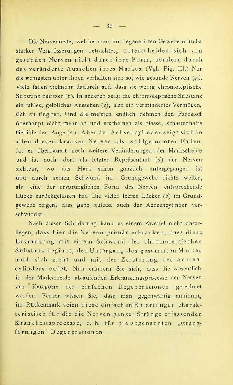 Die Nervenreste, welche man im degenerirten Gewebe mittelst starker Vergrösserungen betrachtet, unterscheiden sich von gesunden Nerven nicht durch ihre Form, sondern durch das veränderte Aussehen ihres Markes. (Vgl. Fig. III.) Nur die wenigsten unter ihnen verhalten sich so, wie gesunde Nerven (a). Viele fallen vielmehr dadurch auf, dass sie wenig chromoleptische Substanz besitzen (b). In anderen zeigt die chromoleptische Substanz ein fahles, gelbliches Aussehen (c), also ein vermindertes Vermögen, sich zu tingiren. Und die meisten endlich nehmen den Farbstoff überhaupt nicht mehr an und erscheinen als blasse, schattenhafte Gebilde dem Auge (Cj). Aber der Achsencylinder zeigt sich in allen diesen kranken Nerven als wohlgeformter Faden. Ja, er überdauert noch weitere Veränderungen der Markscheide und ist noch dort als letzter Repräsentant (d) der Nerven sichtbar, wo das Mark schon gänzlich untergegangen ist und durch seinen Schwund im Grundgewebe nichts weiter, als eine der ursprünglichen Form des Nerven entsprechende Lücke zurückgelassen hat. Die vielen leeren Lücken (e) im Grund- gewebe zeigen, dass ganz zuletzt auch der Achsencylinder ver- schwindet. Nach dieser Schilderung kann es einem Zweifel nicht unter- liegen, dass hier die Nerven primär erkranken, dass diese Erkrankung mit einem Schwund der chromoleptischen Substanz beginnt, den Untergang des gesammten Markes nach sich zieht und mit der Zerstörung des Achsen- cylinders endet. Nun erinnern Sie sich, dass die wesentlich in der Markscheide ablaufenden Erkrankungsprocesse der Nerven zur Kategorie der einfachen Degenerationen gerechnet werden. Ferner wissen Sie, dass man gegenwärtig .annimmt, im Rückenmark seien diese einfach en Entartungen charak- teristisch für die die Nerven ganzer Stränge erfassenden Krankheitsprocesse, d. h. für die sogenannten „strang- förmigen Degenerationen.
