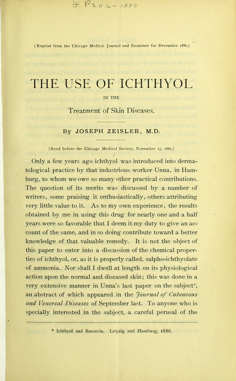 [Reprint from the Chicago Medical Journal and Examiner for December 1886.] THE USE OF ICHTHYOL IN THE Treatment of Skin Diseases. By JOSEPH ZEISLER, M.D. [Read before the Chicago Medical Society, November 15, 1886.] Only a few years ago ichthyol was introduced into derma- tological practice by that industrious worker Unna, in Ham- burg, to whom we owe so many other practical contributions. The question of its merits was discussed by a number of writers, some praising it enthusiastically, others attributing very little value to it. As to my own experience, the results obtained by me in using this drug for nearly one and a half years were so favorable that I deem it my duty to give an ac- count of the same, and in so doing contribute toward a better knowledge of that valuable remedy. It is not the object of this paper to enter into a discussion of the chemical proper- ties of ichthyol, or, as it is properly called, sulpho-ichthyolate of ammonia. Nor shall I dwell at length on its physiological action upon the normal and diseased skin; this was done in a very extensive manner in Unna's last paper on the subject*, an abstract of which appeared in the Journal of Cutaneous and Venereal Diseases of September last. To anyone who is specially interested in the subject, a careful perusal of the * Ichthyol and Resorcin. Leipzig and Hamburg, 1886.