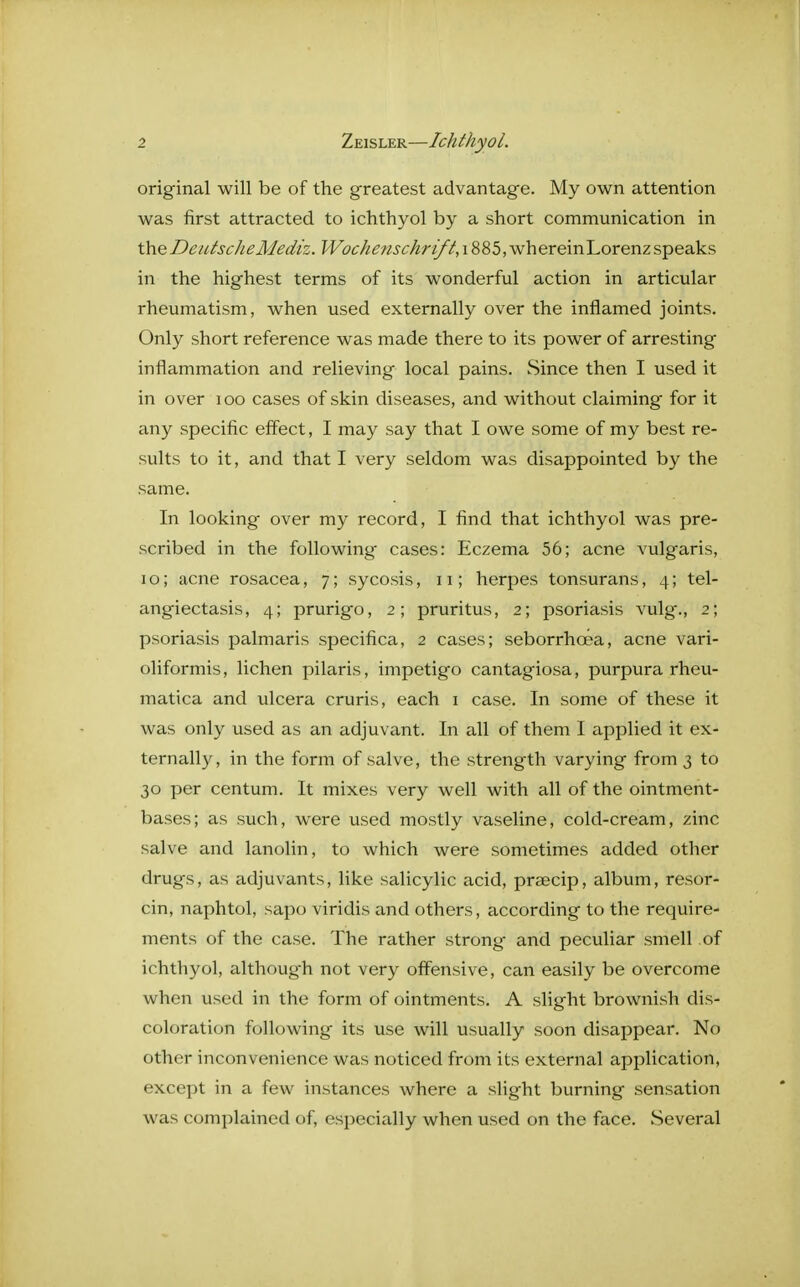 original will be of the greatest advantage. My own attention was first attracted to ichthyol by a short communication in the DeutscheMediz. Wochenschrift, 1885, whereinLorenz speaks in the highest terms of its wonderful action in articular rheumatism, when used externally over the inflamed joints. Only short reference was made there to its power of arresting inflammation and relieving local pains. Since then I used it in over 100 cases of skin diseases, and without claiming for it any specific effect, I may say that I owe some of my best re- sults to it, and that I very seldom was disappointed by the same. In looking over my record, I find that ichthyol was pre- scribed in the following' cases: Eczema 56; acne vulgaris, i o; acne rosacea, 7; sycosis, 11; herpes tonsurans, 4; tel- angiectasis, 4; prurigo, 2; pruritus, 2; psoriasis vulg'., 2; psoriasis palmaris specifica, 2 cases; seborrhcea, acne vari- oliformis, lichen pilaris, impetigo cantagiosa, purpura rheu- matica and ulcera cruris, each 1 case. In some of these it was only used as an adjuvant. In all of them I applied it ex- ternally, in the form of salve, the strength varying from 3 to 30 per centum. It mixes very well with all of the ointment- bases; as such, were used mostly vaseline, cold-cream, zinc salve and lanolin, to which were sometimes added other drugs, as adjuvants, like salicylic acid, praecip, album, resor- cin, naphtol, sapo viridis and others, according to the require- ments of the case. The rather strong and peculiar smell of ichthyol, although not very offensive, can easily be overcome when used in the form of ointments. A slight brownish dis- coloration following its use will usually soon disappear. No other inconvenience was noticed from its external application, except in a few instances where a slight burning sensation was complained of, especially when used on the face. Several