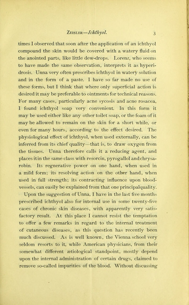 times I observed that soon after the application of an ichthyol compound the skin would be covered with a watery fluid on the anointed parts, like little dew-drops. Lorenz, who seems to have made the same observation, interprets it as hyperi- drosis. Unna very often prescribes ichthyol in watery solution and in the form of a paste. I have so far made no use of these forms, but I think that where only superficial action is desired it may be preferable to ointments for technical reasons. For many cases, particularly acne sycosis and acne rosacea, I found ichthyol soap very convenient. In this form it may be used either like any other toilet soap, or the foam of it may be allowed to remain on the skin for a short while, or even for many hours, according to the effect desired. The physiological effect of ichthyol, when used externally, can be inferred from its chief quality—that is, to draw oxygen from the tissues. Unna therefore calls it a reducing agent, and places it in the same class with resorcin, pyrogallol andchrysa- robin. Its regnerative power on one hand, when used in a mild form; its resolving action on the other hand, when used in full strength; its contracting influence upon blood- vessels, can easily be explained from that one principalquality. Upon the suggestion of Unna, I have in the last five months prescribed ichthyol also for internal use in some twenty-five cases of chronic skin diseases, with apparently very satis- factory result. At this place I cannot resist the temptation to offer a few remarks in regard to the internal treatment of cutaneous diseases, as this question has recently been much discussed. As is well known, the Vienna school very seldom resorts to it, while American physicians, from their somewhat different aetiological standpoint, mostly depend upon the internal administration of certain drugs, claimed to remove so-called impurities of the blood. Without discussing