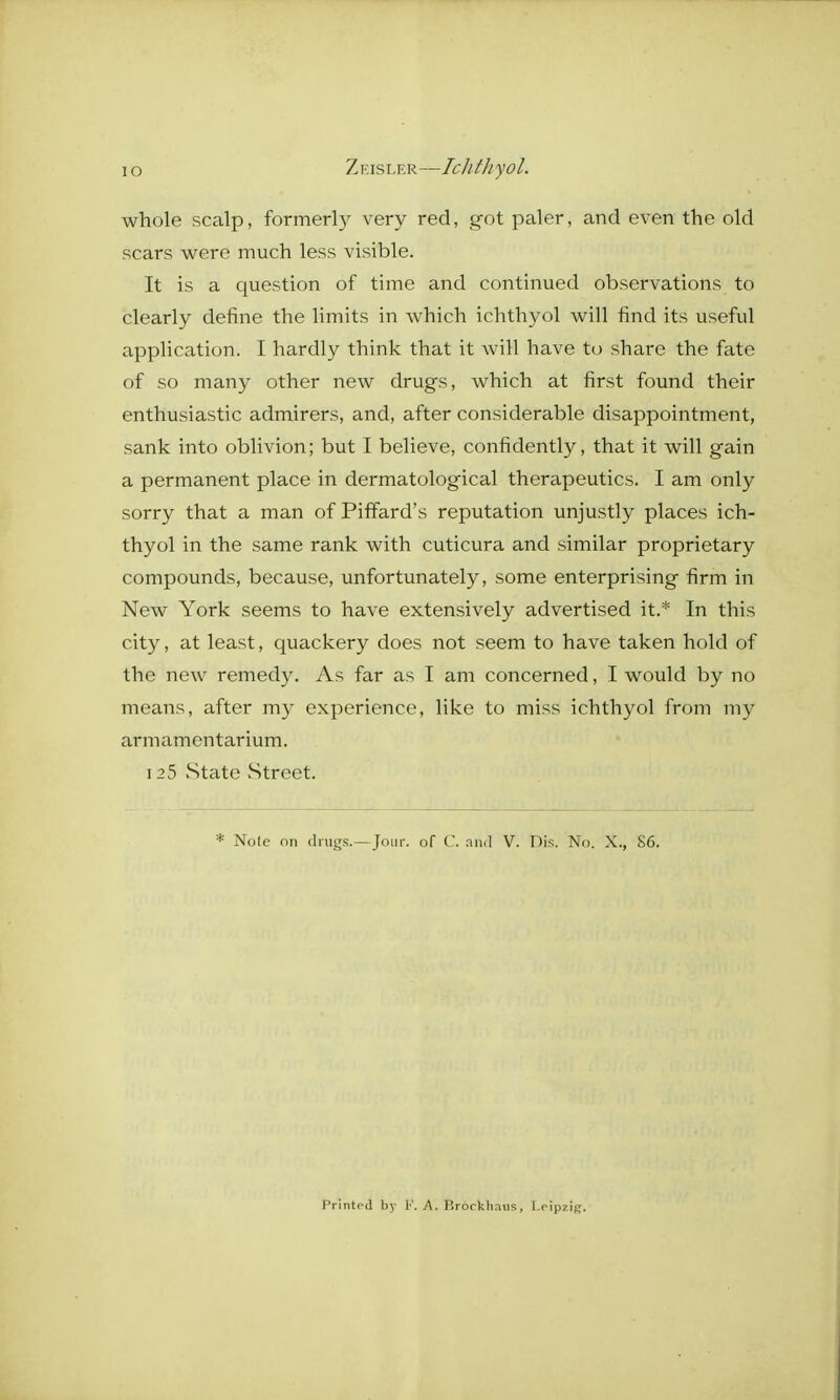 whole scalp, formerly very red, got paler, and even the old scars were much less visible. It is a question of time and continued observations to clearly define the limits in which ichthyol will find its useful application. I hardly think that it will have to share the fate of so many other new drugs, which at first found their enthusiastic admirers, and, after considerable disappointment, sank into oblivion; but I believe, confidently, that it will gain a permanent place in dermatological therapeutics. I am only sorry that a man of Piffard's reputation unjustly places ich- thyol in the same rank with cuticura and similar proprietary compounds, because, unfortunately, some enterprising firm in New York seems to have extensively advertised it.* In this city, at least, quackery does not seem to have taken hold of the new remedy. As far as I am concerned, I would by no means, after my experience, like to miss ichthyol from my armamentarium. 125 .State .Street. * Note on drugs.—Jour, of C. and V. Dis. No. X., 86. Printed by A. Brorkhaus, I.oipzip.