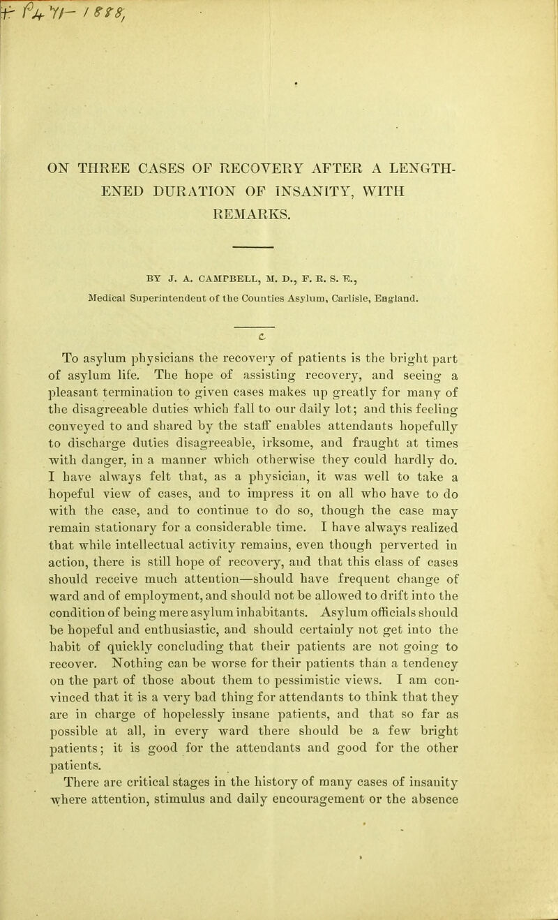 W fjf Y/- / err, ON THREE CASES OF RECOVERY AFTER A LENGTH- ENED DURATION OF INSANITY, WITH REMARKS. BT J. A. CAMTBELL, M. D., F. K. S. K, Medical Superintendent of the Counties Asylum, Carlisle, England. C To asylum physicians the recovery of patients is the bright part of asylum life. The hope of assisting recovery, and seeing a pleasant termination to given cases makes up greatly for many of the disagreeable duties which fall to our daily lot; and this feeling- conveyed to and shared by the staff enables attendants hopefully to discharge duties disagreeable, irksome, and fraught at times with danger, in a manner which otherwise they could hardly do. I have always felt that, as a physician, it was well to take a hopeful view of cases, and to impress it on all who have to do with the case, and to continue to do so, though the case may remain stationary for a considerable time. I have always realized that while intellectual activity remains, even though perverted in action, there is still hope of recovery, and that this class of cases should receive much attention—should have frequent change of ward and of employment, and should not be allowed to drift into the condition of being mere asylum inhabitants. Asylum officials should be hopeful and enthusiastic, and should certainly not get into the habit of quickly concluding that their patients are not going to recover. Nothing can be worse for their patients than a tendency on the part of those about them to pessimistic views. I am con- vinced that it is a very bad thing for attendants to think that they are in charge of hopelessly insane patients, and that so far as possible at all, in every ward there should be a few bright patients; it is good for the attendants and good for the other patients. There are critical stages in the history of many cases of insanity where attention, stimulus and daily encouragement or the absence