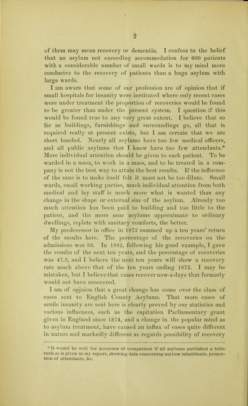 of them may mean recovery or dementia. I confess to the belief that an asylum not exceeding accommodation for 600 patients with a considerable number of small wards is to my mind more conducive to the recovery of patients than a huge asylum with large wards. I am aware that some of our profession are of opinion that if small hospitals for insanity were instituted where only recent cases were under treatment the proportion of recoveries would be found to be greater than under the present system. I question if this would be found true to any very great extent. I believe that so far as buildings, furnishings and surroundings go, all that is required really at present exists, but I am certain that we are short handed. Nearly all asylums have too few medical officers, and all public asylums that I know have too few attendants.* More individual attention should be given to each patient. To be ■warded in a mass, to work in a mass, and to be treated in a com- pany is not the best way to attain the best results. If the influence of the sane is to make itself felt it must not be too dilute. Small wards, small working parties, much individual attention from both medical and lay staff is much more what is wanted than any change in the shape or external size of the asylum. Already too much attention has been paid to building and too little to the patient, and the more near asylums approximate to ordinary dwellings, replete with sanitary comforts, the better. My predecessor in office in 1872 summed up a ten years' return of the results here. The percentage of the recoveries on the admissions was 39. In 1882, following his good example, I gave the results of the next ten years, and the percentage of recoveries was 47.3, and I believe the next ten years will show a recovery rate much above that of the ten years ending 1872. I may be mistaken, but I believe that cases recover now-a-days that formerly would not have recovered. I am of opinion that a great change has come over the class of cases sent to English County Asylums. That more cases of senile insanity are sent here is clearly proved by our statistics and various influences, such as the capitation Parliamentary grant given in England since 1874, and a change in the popular mind as to asylum treatment, have caused an influx of cases quite different in nature and markedly different as regards possibility of recovery * It would be well for purposes of comparison if all asylums published a table such as is given in my report, showing- data concerning asylum inhabitants, propor- tion of attendants, &c.