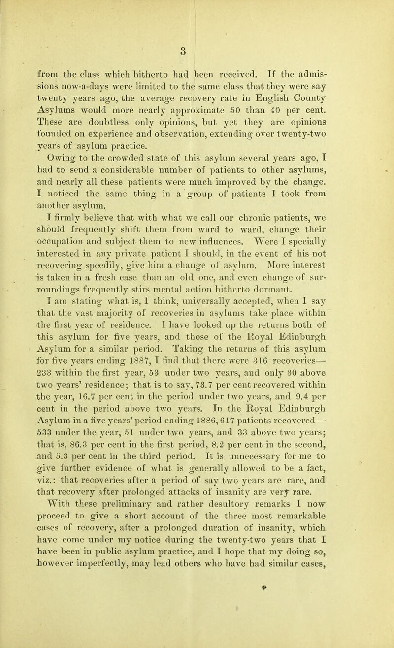 from the class which hitherto had been received. If the admis- sions now-a-days were limited to the same class that they were say twenty years ago, the average recovery rate in English County Asylums would more nearly approximate 50 than 40 per cent. These are doubtless only opinions, but yet they are opinions founded on experience and observation, extending over twenty-two years of asylum practice. Owing to the crowded state of this asylum several years ago, I had to send a considerable number of patients to other asylums, and nearly all these patients were much improved by the change. I noticed the same thing in a group of patients I took from another asylum. I firmly believe that with what we call our chronic patients, we should frequently shift them from ward to ward, change their occupation and subject them to new influences. Were I specially interested in any private patient I should, in the event of his not recovering speedily, give him a change of asylum. More interest is taken in a fresh case than an old one, and even change of sur- roundings frequently stirs mental action hitherto dormant. I am stating what is, I think, universally accepted, when I say that the vast majority of recoveries in asylums take place within the first year of residence. 1 have looked up the returns both of this asylum for five years, and those of the Royal Edinburgh Asylum for a similar period. Taking the returns of this asylum for five years ending 1887, I find that there were 31.6 recoveries— 233 within the first year, 53 under two years, and only 30 above two years' residence; that is to say, 73.7 per cent recovered within the year, 16.7 per cent in the period under two years, and 9.4 per cent in the period above two years. In the Royal Edinburgh Asylum in a five years' period ending 1886,617 patients recovered— 533 under the year, 51 under two years, and 33 above two years; that is, 86.3 per cent in the first period, 8.2 per cent in the second, and 5.3 per cent in the third period. It is unnecessary for me to give further evidence of what is generally allowed to be a fact, viz.: that recoveries after a period of say two years are rare, and that recovery after prolonged attacks of insanity are very rare. With these preliminary and rather desultory remarks I now proceed to give a short account of the three most remarkable cases of recovery, after a prolonged duration of insanity, which have come under my notice during the twenty-two years that I have been in public asylum practice, and I hope that my doing so, however imperfectly, may lead others who have had similar cases, 9-