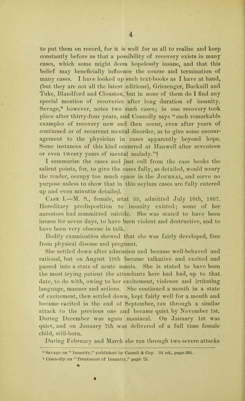 to put them on record, for it is well for us all to realize and keep constantly before us that a possibility of recovery exists in many cases, which some might deem hopelessly insane, and that this belief may beneficially influence the course and termination of many cases. I have looked up such text-books as I have at hand, (but they are not all the latest editions), Griesenger, Bucknill and Tuke, Blandford and Clouston, but in none of them do I find any special mention of recoveries after long duration of insanity. Savage,* however, notes two such cases; in one recovery took place after thirty-four years, and Connolly says such remarkable examples of recovery now and then occur, even after years of continued or of recurrent mental disorder, as to give some encour- agement to the physician in cases apparently beyond hope. Some instances of this kind occurred at Han well after seventeen or even twenty years of mental malady.f I summarize the cases and just cull from the case books the salient points, for, to give the cases fully, as detailed, would weary the reader, occupy too much space in the Journal, and serve no purpose unless to show that in this asylum cases are fully entered up and even minutiae detailed. Case I.—M. S., female, oetat So, admitted July 10th, 1861. Hereditary predisposition to insanity existed; some of her ancestors had committed suicide. She was stated to have been insane for seven days, to have been violent and destructive, and to have been very obscene in talk. Bodily examination showed that she was fairly developed, free from physical disease and pregnant. She settled down after admission and became well-behaved and rational, but on August 10th became talkative and excited and passed into a state of acute mania. She is stated to have been the most trying patient the attendants here had had, up to that date, to do with, owing to her excitement, violence and irritating language, manner and actions. She continued a month in a state of excitement, then settled down, kept fairly well for a month and became excited in the end ot September, ran through a similar attack to the previous one and became quiet by November 1st. During December was again maniacal. On January 1st was quiet, and on January 7th was delivered of a full time female child, still-born. During February and March she ran through two severe attacks * Savage on  Insanity, published by Cassell & Coy. 2d ed., page 205. + Connolly on Treatment of Insanity, page 75.