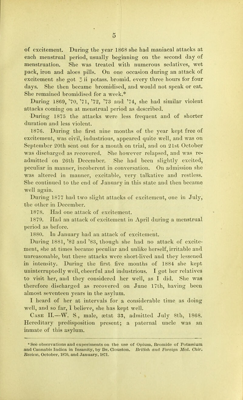 of excitement. During the year 1868 she had maniacal attacks at each menstrual period, usually beginning on the second day of menstruation. She was treated with numerous sedatives, wet pack, iron and aloes pills. On one occasion during an attack of excitement she got 3 ii potass, bromid. every three hours for four days. She then became bromidised, and would not speak or eat. She remained bromidised for a week.* During 1869, '70, '71, '72, '73 and '74, she had similar violent attacks coming on at menstrual period as described. During 1875 the attacks were less frequent and of shorter duration and less violent. 1876. During the first nine months of the year kept free of excitement, was civil, industrious, appeared quite well, and was on September 20th sent out for a mouth on trial, and on 21st October was discharged as recovered. She however relapsed, and was re- admitted on 26th December. She had been slightly excited, peculiar in manner, incoherent in conversation. On admission she was altered in manner, excitable, very talkative and restless. She continued to the end of January in this state and then became well again. During 1877 had two slight attacks of excitement, one in July, the other in December. 1878. Had one attack of excitement. 1879. Had an attack of excitement in April during a menstrual period as before. 1880. In January had an attack of excitement. During 1881, '82 and '83, though she had no attack of excite- ment, she at times became peculiar and unlike herself, irritable and unreasonable, but these attacks were short-lived and they lessened in intensity. During the first five months of 1884 she kept uninterruptedly well, cheerful and industrious. I got her relatives to visit her, and they considered her well, as I did. She was therefore discharged as recovered on June 17th, having been almost seventeen years in the asylum. I heard of her at intervals for a considerable time as doing well, and so far, I believe, she has kept well. Case II.—W. S., male, aetat 33, admitted July 8th, 1868. Hereditary predisposition present; a paternal uncle was an inmate of this asylum. *See observations and experiments on the use of Opium, Bromide of Potassium and Cannabis Indica in Insanity, by Dr. Clouston. British and ForeUjn Med. Chir. Review, October, 1870, and January, 1871.