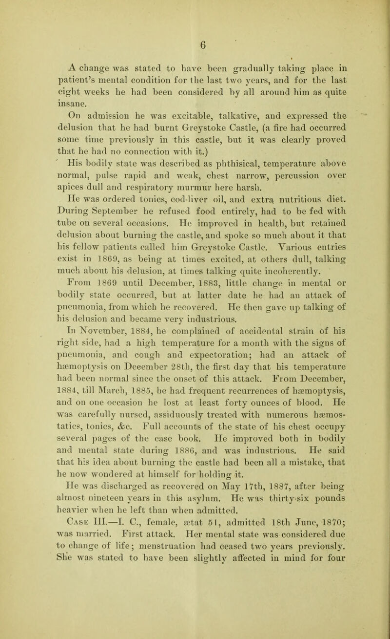A change was stated to have been gradually taking place in patient's mental condition for the last two years, and for the last eight weeks he had been considered by all around him as quite insane. On admission he was excitable, talkative, and expressed the delusion that he had burnt Greystoke Castle, (a fire had occurred some time previously in this castle, but it was clearly proved that he had no connection with it.) His bodily state was described as phthisical, temperature above normal, pulse rapid and weak, chest narrow, percussion over apices dull and respiratory murmur here harsh. He was ordered tonics, cod-liver oil, and extra, nutritious diet. During September he refused food entirely, had to be fed with tube on several occasions. He improved in health, but retained delusion about burning the castle, and spoke so much about it that his fellow patients called him Greystoke Castle. Various entries exist in 1869, as being at times excited, at others dull, talking much about his delusion, at times talking quite incoherently. From 1869 until December, 1883, little change in mental or bodily state occurred, but at latter date he had an attack of pneumonia, from which he recovered. He then gave up talking of his delusion and became very industrious. In November, 1884, he complained of accidental strain of his right side, had a high temperature for a month with the signs of pneumonia, and cough and expectoration; had an attack of haemoptysis on December 28th, the first day that his temperature had been normal since the onset of this attack. From December, 1884, till March, 1885, he had frequent recurrences of haemoptysis, and on one occasion he lost at least forty ounces of blood. He was carefully nursed, assiduously treated with numerous haemos- tatics, tonics, &c. Full accounts of the state of his chest occupy several pages of the case book. He improved both in bodily and mental state during 1886, and was industrious. He said that his idea about burning the castle had been all a mistake, that he now wondered at himself for holding it. Pie was discharged as recovered on May 17th, 1887, after being almost nineteen years in this asylum. He was thirty-six pounds heavier when he left than when admitted. Cask III—I. C, female, aetat 51, admitted 18th June, 1870; was married. First attack. Her mental state was considered due to change of life; menstruation had ceased two years previously. She was stated to have been slightly affected in mind for four