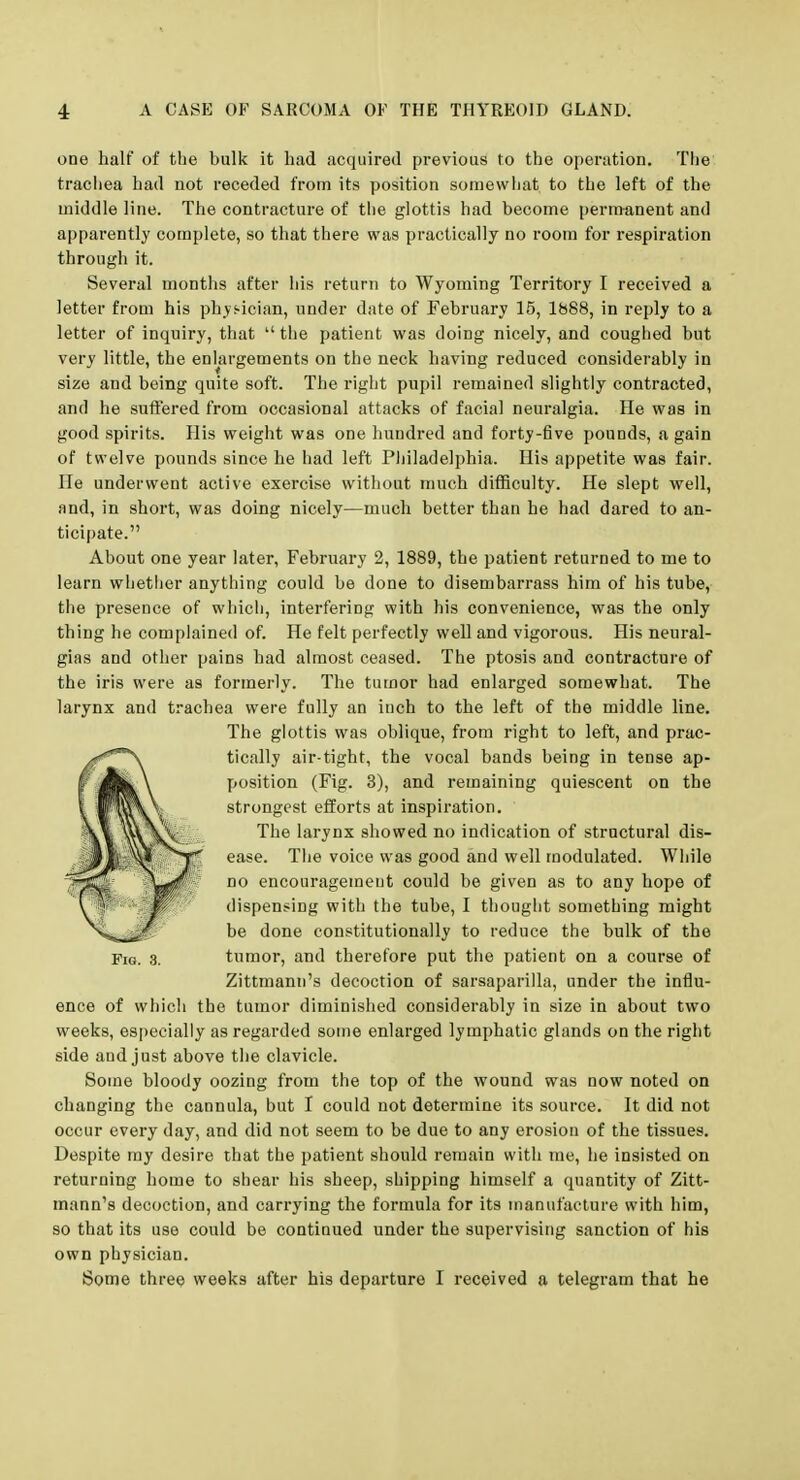 one half of the bulk it had acquired previous to the oi)eriition. The trachea had not receded from its position somewhat to the left of the middle line. The contracture of the glottis had become permanent and apparently complete, so that there was practically no room for respiration through it. Several months after his return to Wyoming Territory I received a letter from his phys-ician, under date of February 15, 1888, in reply to a letter of inquiry, that  the patient was doing nicely, and coughed but very little, the enlargements on the neck having reduced considerably in size and being quite soft. The right pupil remained slightly contracted, and he suffered from occasional attacks of facial neuralgia. He was in good spirits. His weight was one hundred and forty-five pounds, a gain of twelve pounds since he had left Philadelphia. His appetite was fair. He underwent active exercise without much difficulty. He slept well, and, in short, was doing nicely—much better than he had dared to an- ticipate. About one year later, February 2, 1889, the patient returned to me to learn whetlier anything could be done to disembarrass him of his tube, the presence of which, interfering with his convenience, was the only thing he complained of. He felt perfectly well and vigorous. His neural- gias and other pains had almost ceased. The ptosis and contracture of the iris were as formerly. The tumor had enlarged somewhat. The larynx and trachea were fully an inch to the left of the middle line. The glottis was oblique, from right to left, and prac- tically air-tight, the vocal bands being in tense ap- position (Fig. 3), and remaining quiescent on the strongest efforts at inspiration. The larynx showed no indication of structural dis- ease. The voice was good and well modulated. While no encouragement could be given as to any hope of dispensing with the tube, I thought something might be done constitutionally to reduce the bulk of the Fig. 3. tumor, and therefore put the patient on a course of Zittmann's decoction of sarsaparilla, under the influ- ence of which the tumor diminished considerably in size in about two weeks, es[)eclally as regarded some enlarged lymphatic glands on the right side and just above the clavicle. Some bloody oozing from the top of the wound was now noted on changing the cannula, but I could not determine its source. It did not occur every day, and did not seem to be due to any erosion of the tissues. Despite ray desire that the patient should remain with me, he insisted on returning home to shear his sheep, shipping himself a quantity of Zitt- mann's decoction, and carrying the formula for its manufacture with him, so that its use could be continued under the supervising sanction of his own physician. Some three weeks after his departure I received a telegram that he