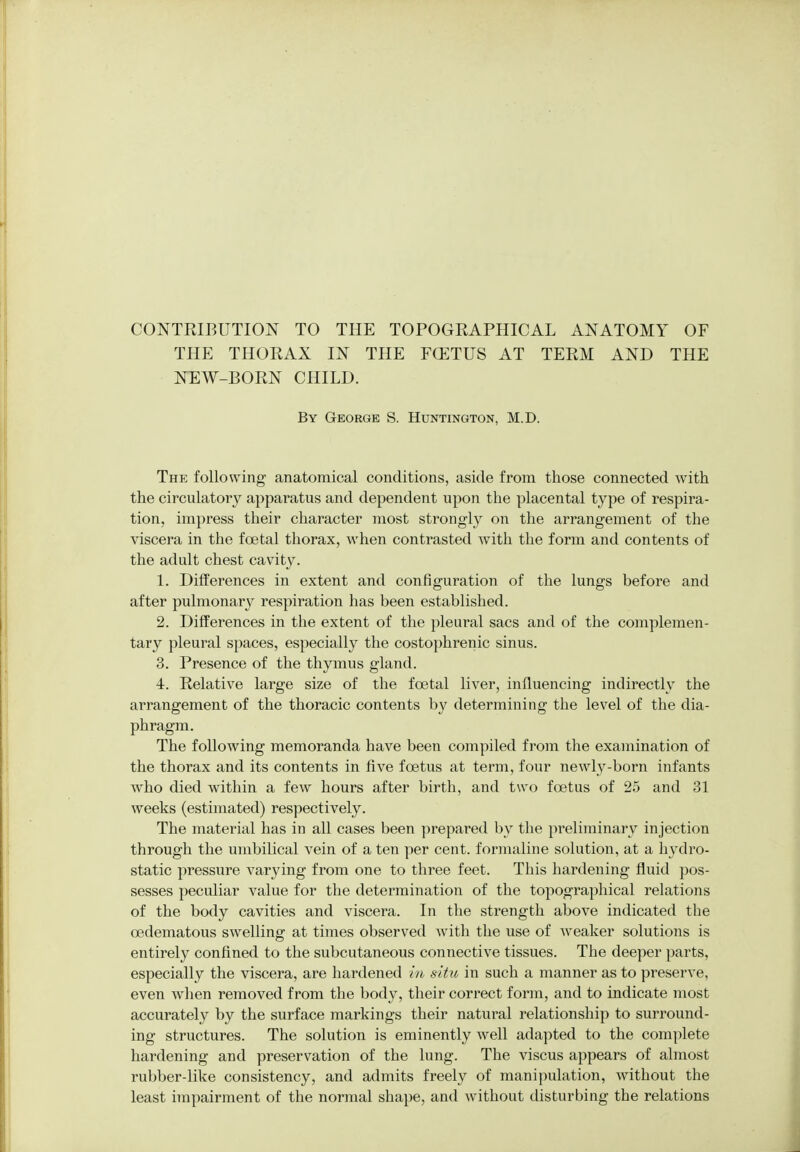 CONTRIBUTION TO THE TOPOGRAPHICAL ANATOMY OF THE THORAX IN THE FCETUS AT TERM AND THE NEW-BORN CHILD. By George S. Huntington, M.D. The following anatomical conditions, aside from those connected with the circulatory apparatus and dependent upon the placental type of respira- tion, impress their character most strongly on the arrangement of the viscera in the foetal thorax, when contrasted with the form and contents of the adult chest cavity. 1. Differences in extent and configuration of the lungs before and after pulmonary respiration has been established. 2. Differences in the extent of the pleural sacs and of the complemen- tary pleural spaces, especially the costophrenic sinus. 3. Presence of the thymus gland. 4. Relative large size of the foetal liver, influencing indirectly the arrangement of the thoracic contents by determining the level of the dia- phragm. The following memoranda have been compiled from the examination of the thorax and its contents in five foetus at term, four newly-born infants who died within a few hours after birth, and two foetus of 25 and 31 weeks (estimated) respectively. The material has in all cases been prepared by the preliminary injection through the umbilical vein of a ten per cent, formaline solution, at a hydro- static pressure varying from one to three feet. This hardening fluid pos- sesses peculiar value for the determination of the topographical relations of the body cavities and viscera. In the strength above indicated the cedematous swelling at times observed with the use of weaker solutions is entirely confined to the subcutaneous connective tissues. The deeper parts, especially the viscera, are hardened in situ in such a manner as to preserve, even when removed from the body, their correct form, and to indicate most accurately by the surface markings their natural relationship to surround- ing structures. The solution is eminently well adapted to the complete hardening and preservation of the lung. The viscus appears of almost rubber-like consistency, and admits freely of manipulation, without the least impairment of the normal shape, and without disturbing the relations