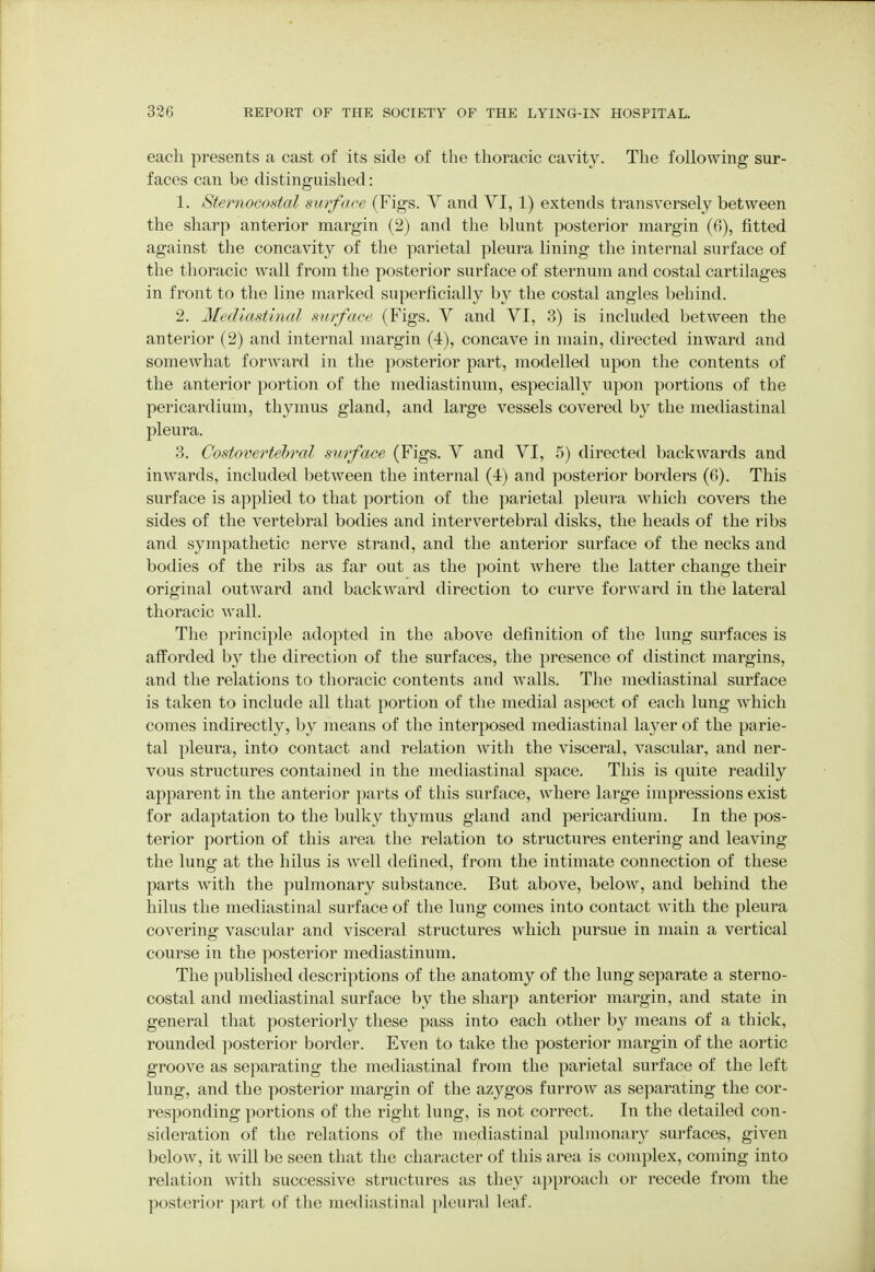 each presents a cast of its side of the thoracic cavity. The following sur- faces can be distinguished: 1. Sternocostal surface (Figs. V and VI, 1) extends transversely between the sharp anterior margin (2) and the blunt posterior margin (6), fitted against the concavity of the parietal pleura lining the internal surface of the thoracic wall from the posterior surface of sternum and costal cartilages in front to the line marked superficially by the costal angles behind. 2. Mediastinal surface (Figs. V and VI, 3) is included between the anterior (2) and internal margin (4), concave in main, directed inward and somewhat forward in the posterior part, modelled upon the contents of the anterior portion of the mediastinum, especially upon portions of the pericardium, thymus gland, and large vessels covered by the mediastinal pleura. 3. Costovertebral surface (Figs. V and VI, 5) directed backwards and inwards, included between the internal (4) and posterior borders (6). This surface is applied to that portion of the parietal pleura which covers the sides of the vertebral bodies and intervertebral disks, the heads of the ribs and sympathetic nerve strand, and the anterior surface of the necks and bodies of the ribs as far out as the point where the latter change their original outward and backward direction to curve forward in the lateral thoracic wall. The principle adopted in the above definition of the lung surfaces is afforded by the direction of the surfaces, the presence of distinct margins, and the relations to thoracic contents and walls. The mediastinal surface is taken to include all that portion of the medial aspect of each lung which comes indirectly, by means of the interposed mediastinal layer of the parie- tal pleura, into contact and relation with the visceral, vascular, and ner- vous structures contained in the mediastinal space. This is quite readily apparent in the anterior parts of this surface, where large impressions exist for adaptation to the bulky thymus gland and pericardium. In the pos- terior portion of this area the relation to structures entering and leaving the lung at the hilus is well defined, from the intimate connection of these parts with the pulmonary substance. But above, below, and behind the hilus the mediastinal surface of the lung comes into contact with the pleura covering vascular and visceral structures which pursue in main a vertical course in the posterior mediastinum. The published descriptions of the anatomy of the lung separate a sterno- costal and mediastinal surface by the sharp anterior margin, and state in general that posteriorly these pass into each other by means of a thick, rounded posterior border. Even to take the posterior margin of the aortic groove as separating the mediastinal from the parietal surface of the left lung, and the posterior margin of the azygos furrow as separating the cor- responding portions of the right lung, is not correct. In the detailed con- sideration of the relations of the mediastinal pulmonary surfaces, given below, it will be seen that the character of this area is complex, coming into relation with successive structures as they approach or recede from the posterior part of the mediastinal pleural leaf.