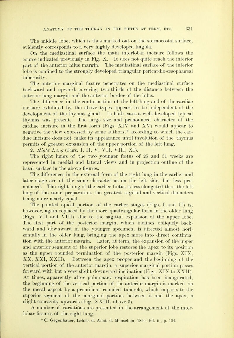 The middle lobe, which is thus marked out on the sternocostal surface, evidently corresponds to a very highly developed lingula. On the mediastinal surface the main interlobar incisure follows the course indicated previously in Fig. X. It does not quite reach the inferior part of the anterior hilus margin. The mediastinal surface of the inferior lobe is confined to the strongly developed triangular pericardio-oesophageal tuberosity. The anterior marginal fissure penetrates on the mediastinal surface backward and upward, covering two-thirds of the distance between the anterior lung: margin and the anterior border of the hilus. The difference in the conformation of the left lung and of the cardiac incisure exhibited by the above types appears to be independent of the development of the thymus gland. In both cases a well-developed typical thymus was present. The large size and pronounced character of the cardiac incisure in the first form (Figs. XIV and XV) would appear to negative the view expressed by some authors,* according to which the car- diac incisure does not make its appearance until involution of the thymus permits of greater expansion of the upper portion of the left lung. 2. Right Lung (Figs. I, II, V, VII, VIII, XI). The right lungs of the two younger foetus of 25 and 31 weeks are represented in medial and lateral views and in projection outline of the basal surface in the above figures. The differences in the external form of the right lung in the earlier and later stage are of the same character as on the left side, but less pro- nounced. The right lung of the earlier foetus is less elongated than the left lung of the same preparation, the greatest sagittal and vertical diameters being more nearly equal. The pointed apical portion of the earlier stages (Figs. I and II) is, however, again replaced by the more quadrangular form in the older lung (Figs. VII and VIII), due to the sagittal expansion of the upper lobe. The first part of the posterior margin, which inclines obliquely back- ward and downward in the younger specimen, is directed almost hori- zontally in the older lung, bringing the apex more into direct continua- tion with the anterior margin. Later, at term, the expansion of the upper and anterior segment of the superior lobe restores the apex to its position as the upper rounded termination of the posterior margin (Figs. XIX, XX, XXI, XXII). Between the apex proper and the beginning of the vertical portion of the anterior margin, a superior marginal portion passes forward Avith but a very slight downward inclination (Figs. XIX to XXII). At times, apparently after pulmonary respiration has been inaugurated, the beginning of the vertical portion of the anterior margin is marked on the mesal aspect by a prominent rounded tubercle, which imparts to the superior segment of the marginal portion, between it and the apex, a slight concavity upwards (Fig. XXIII, above 3). A number of variations are presented in the arrangement of the inter- lobar fissures of the right lung. * C. Gegenbauer, Lehrb. d. Anat. d. Menschen, 1890, Bd. ii., p. 104.