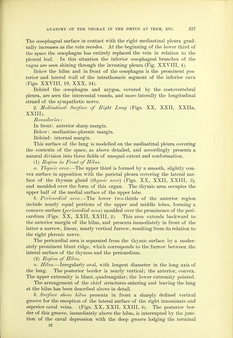 The oesophageal surface in contact with the right mediastinal pleura grad- ually increases as the vein recedes. At the beginning of the lower third of the space the oesophagus has entirely replaced the vein in relation to the pleural leaf. In this situation the inferior oesophageal branches of the vagus are seen shining through the investing pleura (Fig. XXVIII, 4). Below the hilus and in front of the oesophagus is the prominent pos- terior and lateral wall of the intrathoracic segment of the inferior cava (Figs. XXVIII, 19, XXX, 24). Behind the oesophagus and azygos, covered by the costovertebral pleura, are seen the intercostal vessels, and more laterally the longitudinal strand of the sympathetic nerve. 2. Mediastinal Surface of Bight Lung (Figs. XX, XXII, XXIIa, XXIII). Boundaries: In front: anterior sharp margin. Below: mediastino-phrenic margin. Behind: internal margin. This surface of the lung is modelled on the mediastinal pleura covering the contents of the space, as above detailed, and accordingly presents a natural division into three fields of unequal extent and conformation. (1) Begion in Front of Hilus. a. Thymic area.—The upper third is formed by a smooth, slightly con- vex surface in apposition with the parietal pleura covering the lateral sur- face of the thymus gland {thymic area) (Figs. XX, XXII, XXIII, 3), and moulded over the form of this organ. The thymic area occupies the upper half of the medial surface of the upper lobe. b. Bericardial area.—The lower two-thirds of the anterior region include nearly equal portions of the upper and middle lobes, forming a concave surface (pericardial area) moulded over the prominence of the peri- cardium (Figs. XX, XXII, XXIII, 2). This area extends backward to the anterior margin of the hilus, and presents immediately in front of the latter a narrow, linear, nearly vertical furrow, resulting from its relation to the right phrenic nerve. The pericardial area is separated from the thymic surface by a moder- ately prominent blunt ridge, which corresponds to the furrow between the lateral surface of the thymus and the pericardium. (2) Begion of Hilus. a. Hilus.—Irregularly oval, with longest diameter in the long axis of the lung. The posterior border is nearly vertical; the anterior, convex. The upper extremity is blunt, quadrangular; the lower extremity pointed. The arrangement of the chief structures entering and leaving the lung at the hilus has been described above in detail. b. Surface above hilus presents in front a sharply defined vertical groove for the reception of the lateral surface of the right innominate and superior caval veins. (Figs. XX, XXII, XXIII, 4). The posterior bor- der of this groove, immediately above the hilus, is interrupted by the junc- tion of the caval depression with the deep groove lodging the terminal 22