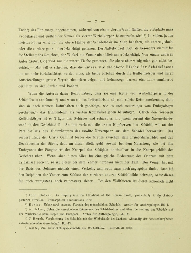 Ende^) des For. magn. angenommen, wahrend von einem vierten^jund fünften die Siebplatte ganz weggelassen und endlich der Vomer als vierter Wirbelkörper beansprucht wird.^) In vielen, jaden meisten Fällen wird nur die obere Fläche der Schädelbasis im Auge behalten, die untere jedoch, oder die vordere ganz unberücksichtigt gelassen. Der Sattelwinkel galt als besonders wichtig für die Stellung des Gesichtes, der Winkel am Vomer aber blieb unberücksichtigt. Von einem anderen Autor (Aeby, 1. c.) wird nur die untere Fläche gemessen, die obere aber wenig oder gar nicht be- achtet. — Mir will CS scheinen, dass die untere wie die obere Fläche der Schädelbasis um so mehr berücksichtigt werden muss, als beide Flächen durch die Keilbeinkörper und deren Aufschwellungen grosse Verschiedenheiten zeigen und keineswegs durch eine Linie annähernd •bestimmt werden dürfen und können. Wenn die Autoren darin Recht haben, dass sie eine Kette von Wirbelkörpern in der Schädelbasis annehmen,) und wenn sie das Tribasilarbein als eine solche Kette anerkennen, dann sind sie nach meinem Dafürhalten auch genöthigt, wie es auch neuerdings vom Embryologen geschehen,^) das Ethmoideum als vierten Kopfwirbel jenen beizufügen. Gleich den vorderen Keilbeinkörper ist es Träger des Gehirnes und schickt es mit jenem vereint die Nasenscheide- wand in den Gesichtstheil. An ihm verlassen die ersten Kopfnerven den Schädel, wie an der Pars basilaris des Hinterhauptes das zwölfte Nervenpaar aus dem Schädel hervortritt. Das vordere Ende der Crista Galli ist ferner die Grenze zwischen dem Primordialschädel und den Deckknochen der Stirne, denn an dieser Stelle geht sowohl bei dem Menschen, wie bei den Embryonen der Säugethiere der Knorpel des Schädels unmittelbar in die Knorpelgebilde des Gesichtes über. Wenn aber dieses Alles für eine gleiche Bedeutung des Cribrum mit dem Tribasilare spricht, so ist dieses bei dem Vomer durchaus nicht der Fall. Der Vomer hat mit der Basis des Gehirnes niemals einen Verkehr, und wenn man auch angegeben findet, dass bei den Delphinen der Vomer zum Schluss der vorderen unteren Schädelhöhle beitrage, so ist dieses für mich wenigstens noch keineswegs sicher. Bei den Wallthieren ist dieses sicherlich nicht John Cleland, An Inquiry into the Variations of the Human Skull, particularly in the Antero- posterior direction. Philosophical Transactions 1870. . ^) Huxley, Ueber zwei extreme Formen des menschlichen Schädels. Archiv für Anthropologie, Bd. I. A. Ecker, Ueber die verschiedene Krümmung des Schädelrohres und über die Stellung des Schädels auf der Wirbelsäule beim Neger und Europäer. Archiv für Anthropologie, Bd. IV. ■*) C. Bruch, Vergleichung des Schädels mit der Wirbelsäule des Lachses. Abhandig. der Senckenberg'schen naturforschenden Gesellschaft, Bd. IV. ^) Götte, Zur Entwickelungsgeschichte der Wirbelthiere. Centralblatt 1869.