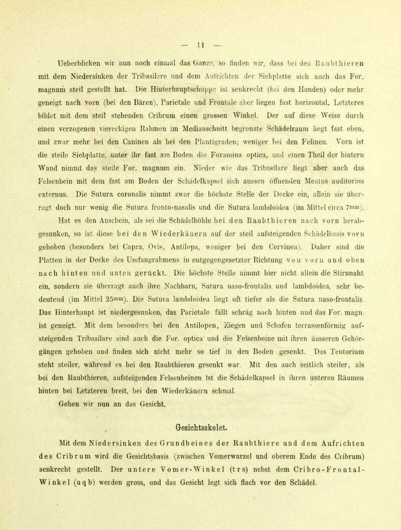 Ueberblicken wir nun noch einmal das Ganze, so finden wir, dass bei den Raul)thieren mit dem Niedersinken der Trlbasilore und dem AulVicliteii der Siebplatte sich auch das For. magnunii steil gestellt hat. Die Hinterhauptschuppe ist senkrecht (bei den Hunden) oder mehr geneigt nach vorn (bei den Bären), Parietale und Frontale aber liegen fast horizontal. Letzteres bildet mit dem steil stehenden Cribrum einen grossen Winkel. Der auf diese Weise durch einen verzogenen viereckigen Rahmen im Medianschnitt begrenzte Schädelraum liegt fast eben, und zwar mehr bei den Caninen als bei den Plantigraden; weniger bei den Felinen. Vorn ist die steile Siebplatte, unter ihr fast am Boden die Foramina optica, und einen Theil der hintern Wand nimmt das steile For. magnum ein. Nieder wie das Tribasilare liegt aber auch das Felsenbein mit dem fast am Boden der Schädolkapsel sich aussen ötfnenden Meatus auditorius externus. Die Sutura coronalis nimmt zwar die höchste Stelle der Decke ein, allein sie über- ragt doch nur wenig die Sutura fronto-nasalis und die Sutura lambdoidea (im Mittel circa 7mm). Hat es den Anschein, als sei die Schädelhöhle bei den Raubthieren nach vorn herab- gesunken, so ist diese bei den Wiederkäuern auf der steil aufsteigenden Schädelbasis vorn gehoben (besonders bei Capra, Ovis, Antilopa, weniger bei den Cervineii). Daher sind die Platten in der Decke des Umfangrabmens in entgegengesetzter Richtung von vorn und oben nach hinten und unten gerückt. Die höchste Stelle nimmt hier nicht allein die Stirnnaht ein, sondern sie überragt auch ihre Nachbarn, Sutura naso-froutalis und lambdoidea, sehr be- deutend (im Mittel 25mni). Die Sutura lambdoidea liegt oft tiefer als die Sutura naso-frontalis. Das Hinterhaupt ist niedergesunken, das Parietale fällt schräg nach hinten und das For. magn. ist geneigt. Mit dem besonders bei den Antilopen, Ziegen und Schafen terrassenförmig auf- steigenden Tribasilare sind auch die For. optica und die Felsenbeine mit ihren äusseren Gehör- gängen gehoben und finden sich nicht mehr so tief in den Boden gesenkt. Das Tentorium steht steiler, während es bei den Raubthieren gesenkt war. Mit den auch seitlich steiler, als bei den Raubthieren, aufsteigenden Felsenbeinen ist die Schädelkapsel in ihren unteren Räumen hinten bei Letzteren breit, bei den Wiederkäuern schmal. Gehen wir nun an das Gesicht. Gesichtsskelet. Mit dem Niedersinken des Grundbeines der Raubthiere und dem Aufrichten des Cribrum wird die Gesichtsbasis (zwischen Vomerwurzel und oberem Ende des Cribrum) senkrecht gestellt. Der untere Vomer-Winkel (trs) nebst dem Cribro-Frontal- Winkel (uqb) werden gross, und das Gesicht legt sich flach vor den Schädel.