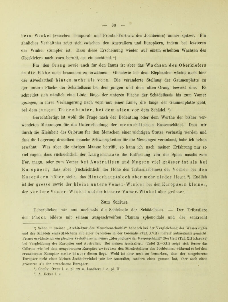 bein-Winkel (zwischen Temporal- und Frontal-Fortsatz des Jochbeines) immer spitzer. Ein ähnliches Verhältniss zeigt sich zwischen den Australiern und Europäern, indem bei letzteren der Winkel stumpfer ist. Dass diese Erscheinung wieder auf einem erhöhten Wachsen des Oberkiefers nach vorn beruht, ist einleuchtend. ^) Für den Orang sowie auch für den Inuus ist aber das Wachsen des Oberkiefers in die Höhe noch besonders zu erwähnen. Gleichwie bei dem Elephanten wächst auch hier der Alveolartheil hinten mehr als vorn. Die veränderte Stellung der Gaumenplatte zu der untern Fläche der Schädelbasis bei dem jungen und dem alten Orang beweist dies. Es schneidet sich nämlich eine Linie, längs der unteren Fläche der Schädelbasis bis zum Vomer gezogen, in ihrer Verlängerung nach vorn mit einer Linie, die längs der Gaumenplatte geht, bei dem jungen Thiere hinter, bei dem alten vor dem Schädel.^) Gerechtfertigt ist wohl die Frage nach der Bedeutung oder dem Werthe der bisher ver- wendeten Messungen für die Unterscheidung der menschlichen Rassenschädel. Dass wir durch die Kleinheit des Cribrum für den Menschen einer wichtigen Stütze verlustig werden und dass die Lagerung desselben manche Schwierigkeiten für die Messungen veranlasst, habe ich schon erwähnt. Was aber die übrigen Maasse betrifft, so kann ich nach meiner Erfahrung nur so viel sagen, dass rücksichtlich der Längenmaase die Entfernung von der Spina nasalis zum For. magn. oder zum Vomer bei Australiern und Negern viel grösser ist als bei Europäern; dass aber (rücksichtlich der Höhe des Tribasilarbeines) der Vomer bei den Europäern höher steht, das Hinterhauptsloch aber mehr nieder liegt.*} Endlich ist der grosse sowie der kleine untere Vomer-Winkel bei den Europäern kleiner, der vordere Vomer-Winkel und der hintere Vomer-Winkel aber grösser. Zum Schiuss. Ueberblicken wir nun nochmals die Schicksale der Schädelbasis. — Der Tribasilare der Phoca bildete mit seinem ausgeschweiften Planum sphenoidale und der senkrecht ') Schon in meiner ,, Architektur des Menschenschädels habe ich bei der Vergleichung des Wasserkopfes und des Schädels eines Mädchens mit einer Synostose in der Coronalis (Taf. XVII) hierauf aufmerksam gemacht. Ferner erwähnte ich ein gleiches Verhältniss in meiner „Morphologie der Rassenschädel 2tes Heft (Taf. XII Klaenke) bei Vergleichung der Europäer und Australier. Bei meinen Australiern (Tafel X—XII) zeigt sich ferner das Cribrum wie bei dem neugeborenen Europäer zwischen den Stirnfortsätzen des Jochbeines, während es bei dem erwachsenen Euroiiäer mehr hinter diesen liegt. Wohl ist aber noch zu bemerken, dass der neugeborene Europäer nicht einen kleinen Jochbeinwinkel wie der Australier, sondern einen grossen hat, aber auch einen grösseren als der erwachsene Europäer. Confer. Owen 1. c. pl. 29 u. Landzert 1. c. pl. II. A. Ecker 1. c.