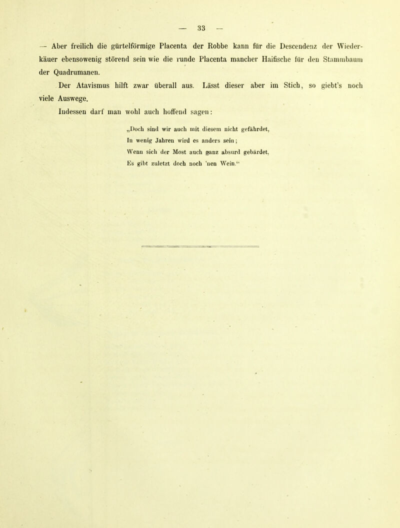 — Aber freilich die gürtelförmige Placenta der Robbe kann für die Descendenz der Wieder- käuer ebensowenig störend sein wie die runde Placenta mancher Haifische für deu Staminbauui der Quadrumanen. Der Atavismus hilft zwar überall aus. Lässt dieser aber im Stich, so giebt's noch viele Auswege. Indessen darf man wohl auch hoffend sagen: „Doch sind wir auch mit diesem nicht gefährdet, In wenig Jahren wird es anders sein; Wenn sich der Most auch ganz absurd gebärdet. Es gibt zuletzt doch noch 'uen Wein.'