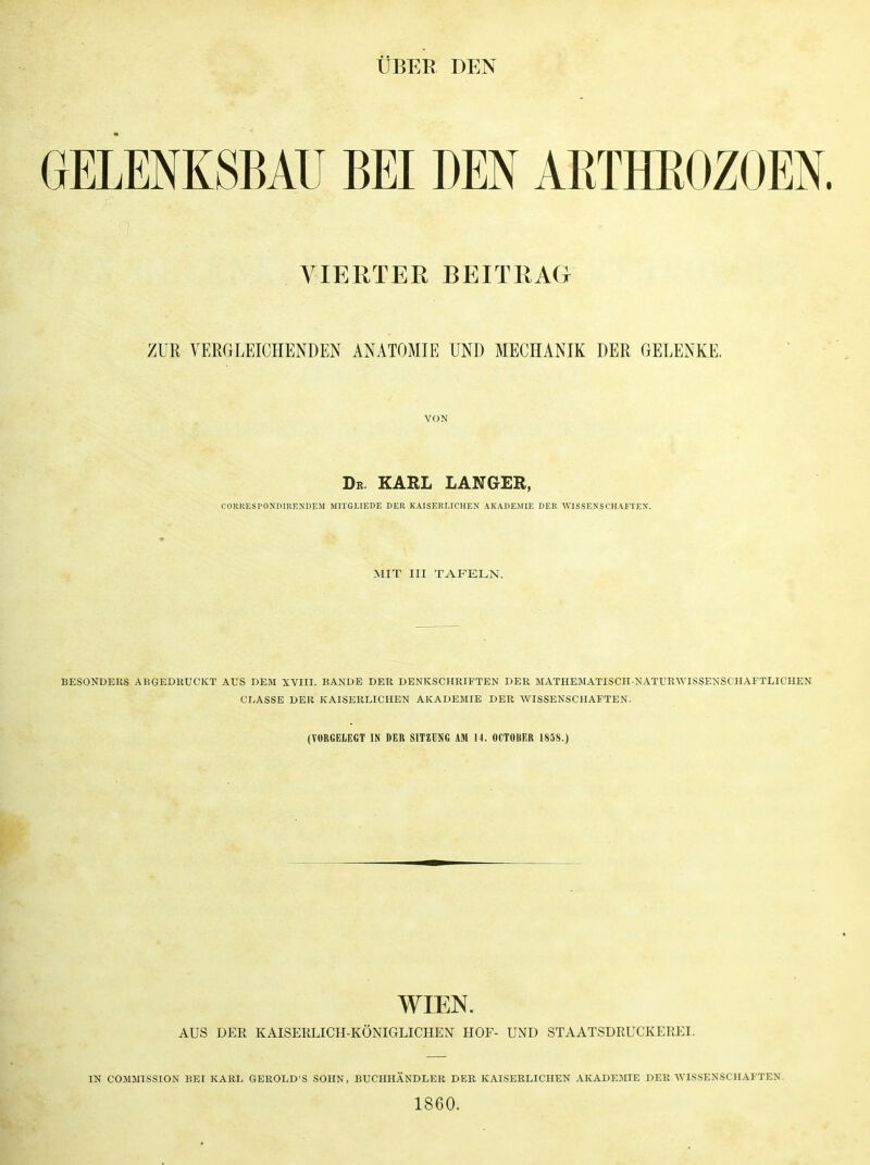 ÜBER DEN GELENKSBAU BEI DEN AßTHROZOEN. VIERTER BEITRAG ZUR VERGLEICHENDEN ANATOMIE UND MECHANIK DER GELENKE. VON De. KARL LANGER, CORRES PONDIRENDEM MITGLIEDE DER KAISERLICHEN AKADEMIE DER WISSENSCHAFTEN. MIT III TAFELN. BESONDERS ANGEDRUCKT AUS DEM XVIII. BANDE DER DENKSCHRIFTEN DER MATHEMATISCH-NATURWISSENSCHAFTLICHEN CLASSE DER KAISERLICHEN AKADEMIE DER WISSENSCHAFTEN. (VORGELEGT IN DER SITZUNG AM 14. OCTOliER 1858.) WIEN. AUS DER KAISERLICH-KÖNIGLICHEN HOF- UND STAATSDRUCKEREI. IN COMMISSION BEI KARL GEROLD'S SOHN, BUCHHÄNDLER DER KAISERLICHEN AKADEMIE DER WISSENSCHAFTEN 1860.