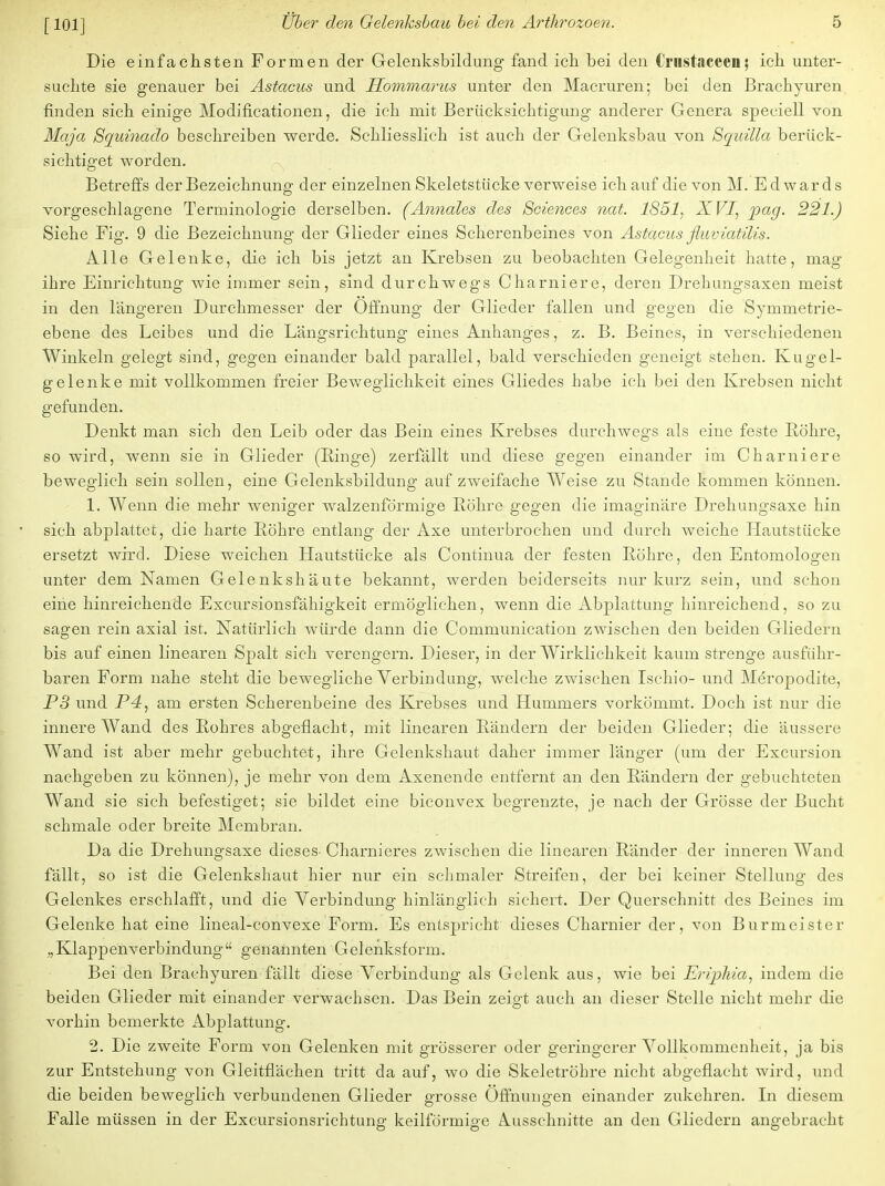 [101] Die einfachsten Formen der Gelenksbildung fand ich bei den Crnstaceen; ich unter- suchte sie genauer bei Astacus und Hommarus unter den Macruren; bei den Brachyuren finden sich einige Modifikationen, die ich mit Berücksichtigung anderer Genera speciell von Maja Squinado beschreiben werde. Schliesslich ist auch der Gelenksbau von Squilla berück- sichtiget worden. Betreffs der Bezeichnung der einzelnen Skeletstücke verweise ich auf die von M. Edwards vorgeschlagene Terminologie derselben. ('Annales des Sciences nah 1851, XVI, pag. 221.) Siehe Fig. 9 die Bezeichnung der Glieder eines Scherenbeines von Astacus fluviatilis. Alle Gelenke, die ich bis jetzt an Krebsen zu beobachten Gelegenheit hatte, mag ihre Einrichtung wie immer sein, sind durchwegs Charniere, deren Drehungsaxen meist in den längeren Durchmesser der Öffnung der Glieder fallen und gegen die Symmetrie- ebene des Leibes und die Längsrichtung eines Anhanges, z. B. Beines, in verschiedenen Winkeln gelegt sind, gegen einander bald parallel, bald verschieden geneigt stehen. Kugel- gelenke mit vollkommen freier Beweglichkeit eines Gliedes habe ich bei den Krebsen nicht gefunden. Denkt man sich den Leib oder das Bein eines Krebses durchwegs als eine feste Bohre, so wird, wenn sie in Glieder (Hinge) zerfällt und diese gegen einander im Charniere beweglich sein sollen, eine Gelenksbildung auf zweifache Weise zu Stande kommen können. 1. Wenn die mehr weniger walzenförmige Bohre gegen die imaginäre Drehungsaxe hin sich abplattet, die harte Bohre entlaug der Axe unterbrochen und durch weiche Hautstücke ersetzt wird. Diese weichen Hautstücke als Continua der festen Bohre, den Entomologen unter dem Namen Gelenkshäute bekannt, werden beiderseits nur kurz sein, und schon eine hinreichende Excursionsfähigkeit ermöglichen, wenn die Abplattung hinreichend, so zu sagen rein axial ist. Natürlich würde dann die Communication zwischen den beiden Gliedern bis auf einen linearen Spalt sich verengern. Dieser, in der Wirklichkeit kaum strenge ausführ- baren Form nahe steht die bewegliche Verbindung, welche zwischen Isehio- und Meropodite, P3 und P4, am ersten Scherenbeine des Krebses und Hummers vorkömmt. Doch ist nur die innere Wand des Bohres abgeflacht, mit linearen Bändern der beiden Glieder; die äussere Wand ist aber mehr gebuchtet, ihre Gelenkshaut daher immer länger (um der Excursion nachgeben zu können), je mehr von dem Axenende entfernt an den Bändern der gebuchteten Wand sie sich befestiget; sie bildet eine biconvex begrenzte, je nach der Grösse der Bucht schmale oder breite Membran. Da die Drehungsaxe dieses- Charnieres zwischen die linearen Ränder der inneren Wand fällt, so ist die Gelenkshaut hier nur ein schmaler Streifen, der bei keiner Stellung des Gelenkes erschlafft, und die Verbindung hinlänglich sichert. Der Querschnitt des Beines im Gelenke hat eine lineal-convexe Form. Es entspricht dieses Charnier der, von Burmeister „Klappenverbindung genannten Gelenksform. Bei den Brachyuren fällt diese Verbindung als Gelenk aus, wie bei Eriphia, indem die beiden Glieder mit einander verwachsen. Das Bein zeigt auch an dieser Stelle nicht mehr die vorhin bemerkte Abplattung. 2. Die zweite Form von Gelenken mit grösserer oder geringerer Vollkommenheit, ja bis zur Entstehung von Gleitflächen tritt da auf, wo die Skeletröhre nicht abgeflacht wird, und die beiden beweglich verbundenen Glieder grosse Offnungen einander zukehren. In diesem Falle müssen in der Excursionsrichtung keilförmige Ausschnitte an den Gliedern angebracht