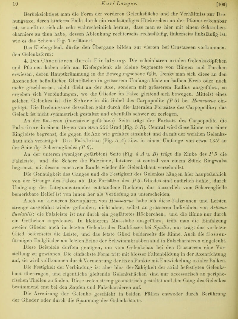 Berücksichtiget man die Form der vorderen Gelenksfläche und ihr Verhältniss zur Dre- hungsaxe, deren hinteres Ende durch ein randständiges Höckerchen an der Pfanne erkennbar ist, so stellt es sich als sehr wahrscheinlich heraus, dass man es hier mit einem Schrauben- charniere zu thun habe, dessen Ablenkung rechterseits rechtsläufig, linkerseits linksläufig ist, wie es das Schema Fig. 7 erläutert. Das Kiefergelenk dürfte den Ubergang bilden zur vierten bei Crustaceen vorkommen- den Gelenksform: 4. Den Charnieren durch Einfalzung. Die scheinbaren axialen Gelenksköpfchen und Pfannen haben sich am Kiefergelenk als kleine Segmente von Ringen und Furchen erwiesen, deren Hauptkrümmung in die Bewegungsebene fällt. Denkt man sich diese an den Axenenden befindlichen Gleitflächen in grösserem Umfange bis zum halben Kreis oder noch mehr geschlossen, nicht dicht an der Axe, sondern mit grösserem Radius ausgeführt, so ergeben sich Verbindungen, wo die Glieder im Falze gleitend sich bewegen. Mittelst eines solchen Gelenkes ist die Schere in die Gabel des Carpopodite (P 5) bei Hommarus ein- gefügt. Die Drehungsaxe desselben geht durch die lateralen Fortsätze des Carpopodite; das Gelenk ist nicht symmetrisch gestaltet und ebenfalls schwer zu zerlegen. An der äusseren (intensiver gefärbten) Seite trägt der Fortsatz des Carpopodite die Falz rinne in einem Bogen von etwa 225 Grad (Fig. 5 B). Central wird diese Pinne von einer Ringleiste begrenzt, die gegen die Axe wie gefaltet einsinket und damit der weichen Gelenks- haut sich vereiniget. Die Falzleiste (Fig. 5 A) sitzt in einem Umfange von etwa 135° an der Seite des Scherengliedes (P 6). An der unteren (weniger gefärbten) Seite (Fig. 4 A u. B) trägt die Zinke des P 5 die Falzleiste, und die Schere die Falzrinne, letztere ist central von einem Stück Ringwulst begrenzt, mit dessen concavem Rande wieder die Gelenkshaut verschmilzt. Die Genauigkeit des Ganges und die Festigkeit des Gelenkes hängen hier hauptsächlich von der Strenge des Falzes ab. Die Fortsätze des P 5- Gliedes sind natürlich hohle, durch Umlegung des Integumentrandes entstandene Buchten; das äusserlich vom Scherengliede bemerkbare Relief ist von innen her als Vertiefung zu unterscheiden. Auch an kleineren Exemplaren von Hommarus habe ich diese Falzrinnen und Leisten strenge ausgeführt wieder gefunden, nicht aber, selbst an grösseren Individuen von Astacus üuviaÜlis) die Falzleiste ist nur durch ein geglättetes Höckerchen, und die Rinne nur durch ein Grübchen angedeutet. In kleinerem Massstabe ausgeführt, trifft man die Einfalzung zweier Glieder auch im letzten Gelenke des Raubfusses bei Squilla, nur trägt das vorletzte Glied beiderseits die Leiste, und das letzte Glied beiderseits die Rinne. Auch die flossen- förmigen Endglieder am letzten Beine der Schwimmkrabben sind in Falzcharnieren eingelenkt. Diese Beispiele dürften genügen, um vom Gelenksbau bei den Crustaceen eine Vor- stellung zu gewinnen. Die einfachste Form tritt mit blosser Faltenbildung in der Axenrichtung auf, sie wird vollkommen durch Vermehrung der fixen Punkte mit Entwickelung axialer Balken. Die Festigkeit der Verbindung ist aber blos der Zähigkeit der axial befestigten Gelenks- haut übertragen, und eigentliche gleitende Gelenksflächen sind nur accessorisch an periphe- rischen Theilen zu finden. Diese treten streng- geometrisch gestaltet und den Gang des Gelenkes bestimmend erst bei den Zapfen und Falzcharnieren auf. Die Arretirung der Gelenke geschieht in beiden Fällen entweder durch Berührung der Glieder oder durch die Spannung der Gelenkshäute.