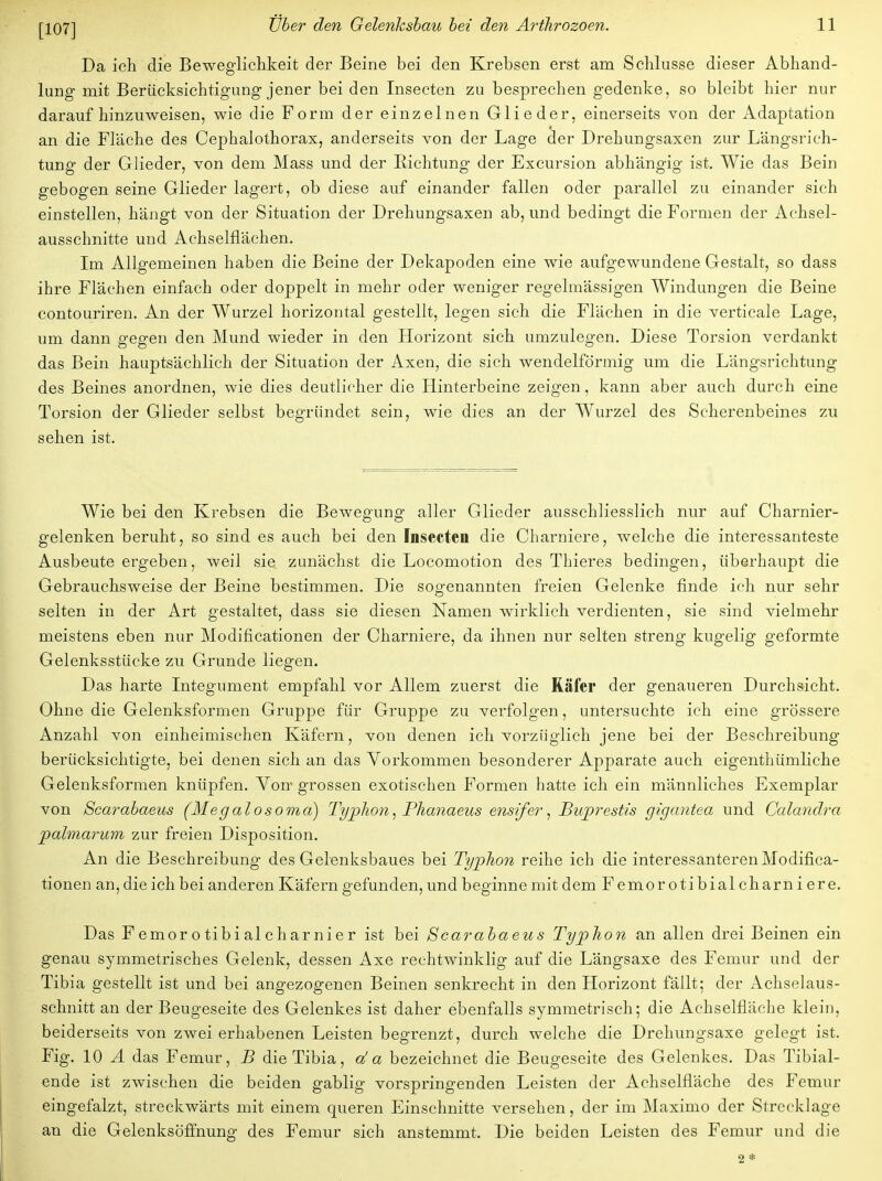 Da ich die Beweglichkeit der Beine bei den Krebsen erst am Schlüsse dieser Abhand- lung mit Berücksichtigung jener bei den Insecten zu besprechen gedenke, so bleibt hier nur daraufhinzuweisen, wie die Form der einzelnen Glieder, einerseits von der Adaptation an die Fläche des Cephalothorax, anderseits von der Lage der Drehungsaxen zur Längsrich- tung der Glieder, von dem Mass und der Richtung der Excursion abhängig ist. Wie das Bein gebogen seine Glieder lagert, ob diese auf einander fallen oder parallel zu einander sich einstellen, hängt von der Situation der Drehungsaxen ab, und bedingt die Formen der Achsel- ausschnitte und Achselflächen. Im Allgemeinen haben die Beine der Dekapoden eine wie aufgewundene Gestalt, so dass ihre Flächen einfach oder doppelt in mehr oder weniger regelmässigen Windungen die Beine contouriren. An der Wurzel horizontal gestellt, legen sich die Flächen in die verticale Lage, um dann gegen den Mund wieder in den Horizont sich umzulegen. Diese Torsion verdankt das Bein hauptsächlich der Situation der Axen, die sich wendeiförmig um die Längsrichtung des Beines anordnen, wie dies deutlicher die Hinterbeine zeigen, kann aber auch durch eine Torsion der Glieder selbst begründet sein, wie dies an der Wurzel des Scherenbeines zu sehen ist. Wie bei den Krebsen die Bewegung aller Glieder ausschliesslich nur auf Charnier- gelenken beruht, so sind es auch bei den Inseeteu die Charniere, welche die interessanteste Ausbeute ergeben, weil sie zunächst die Locomotion des Thieres bedingen, überhaupt die Gebrauchsweise der Beine bestimmen. Die sogenannten freien Gelenke finde ich nur sehr selten in der Art gestaltet, dass sie diesen Namen wirklich verdienten, sie sind vielmehr meistens eben nur Modificationen der Charniere, da ihnen nur selten streng kugelig geformte Gelenksstücke zu Grunde liegen. Das harte Integument empfahl vor Allem zuerst die Käfer der genaueren Durchsicht. Ohne die Gelenksformen Gruppe für Gruppe zu verfolgen, untersuchte ich eine grössere Anzahl von einheimischen Käfern, von denen ich vorzüglich jene bei der Beschreibung berücksichtigte, bei denen sich an das Vorkommen besonderer Apparate auch eigenthümliche Gelenksformen knüpfen. Von- grossen exotischen Formen hatte ich ein männliches Exemplar von Scarabaeus (Megalosoma) Typhon, Phanaeus ensifer, Buprestis gigantea und Ccdandra palmarum zur freien Disposition. An die Beschreibung des Gelenksbaues bei Typhon reihe ich die interessanteren Modifica- tionen an, die ich bei anderen Käfern gefunden, und beginne mit dem Femorotibialcharniere. Das Femor o tibi alchar nier ist bei Scarabaeus Typhon an allen drei Beinen ein genau symmetrisches Gelenk, dessen Axe rechtwinklig auf die Längsaxe des Femur und der Tibia gestellt ist und bei angezogenen Beinen senkrecht in den Horizont fällt; der Achselaus- schnitt an der Beugeseite des Gelenkes ist daher ebenfalls symmetrisch; die Achselfläche klein, beiderseits von zwei erhabenen Leisten begrenzt, durch welche die Drehungsaxe gelegt ist. Fig. 10 A das Femur, B die Tibia, da bezeichnet die Beugeseite des Gelenkes. Das Tibial- ende ist zwischen die beiden gabiig vorspringenden Leisten der Achselfläche des Femur eingefalzt, streckwärts mit einem queren Einschnitte versehen, der im Maximo der Strecklage an die Gelenksöffnung des Femur sich anstemmt. Die beiden Leisten des Femur und die 2 *