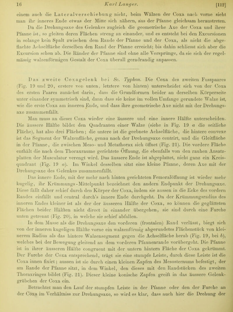 einem auch die Lateralverschiebung- nicht, beim Wälzen der Coxa nach vorne sieht man ihr inneres Ende etwas der Mitte sich nähern, aus der Pfanne gleichsam heraustreten. Da die Drehungsaxe des Gelenkes zugleich die geometrische Axe der Coxa und ihrer Pfanne ist, so gleiten deren Flächen streng an einander, und es entsteht bei den Excursionen in solange kein Spalt zwischen dem Rande der Pfanne und der Coxa, als nicht die abge- flachte Acliselfläche derselben den Rand der Pfanne erreicht; bis dahin schliesst sich aber die Excursion schon ab. Die Ränder der Pfanne sind ohne alle Vorsprünge, da sie sich der regel- mässig walzenförmigen Gestalt der Coxa überall geradrandig anpassen. Das zweite Coxagelenk bei Sc. Typhon. Die Coxa des zweiten Fusspaares (Fig. 19 und 20, erstere von unten, letztere von hinten) unterscheidet sich von der Coxa des ersten Paares zunächst darin, dass die Grundformen beider an derselben Körperseite unter einander symmetrisch sind, dann dass sie keine im vollen Umfange gerundete Walze ist, wie die erste Coxa am inneren Ende, und dass ihre geometrische Axe nicht mit der Drehungs- axe zusammenfällt. Man muss an dieser Coxa wieder eine äussere und eine innere Hälfte unterscheiden. Die äussere Hälfte bildet den Quadranten einer Walze (siehe in Fig. 19 a die seitliche Fläche), hat also drei Flächen; die untere ist die geebnete Achselfläche, die hintere convexe ist das Segment der Walzenfläche, genau nach der Drehungsaxe centrirt, und die Gleitfläche in der Pfanne, die zwischen Meso- und Metathorax sich öffnet (Fig. 21). Die vordere Fläche enthält die nach dem Thoraxraume gerichtete Öffnung, die ebenfalls von den rauhen Ansatz- platten der Musculatur verengt wird. Das äussere Ende ist abgeplattet, nicht ganz ein Kreis- quadrant (Fig. 19 a). Im Winkel desselben sitzt eine kleine Pfanne, deren Axe mit der Drehungsaxe des Gelenkes zusammenfällt. Das innere Ende, mit der mehr nach hinten gerichteten Femoralöffnung ist wieder mehr kugelig, ihr Krümmungs-Mittelpunkt bezeichnet den andern Endpunkt der Drehungsaxe. Diese fällt daher schief durch den Körper der Coxa, indem sie aussen in die Ecke des vordem Randes einfällt und central durch's innere Ende durchgeht. Da der Krümmungsradius des inneren Endes kleiner ist als der der äusseren Hälfte der Coxa, so können die geglätteten Flächen beider Hälften nicht direct in einander übergehen, sie sind durch eine Furche unten getrennt (Fig. 20), in welche sie schief abfallen. In dem Masse als die Drehungsaxe den vorderen (frontalen) Rand verlässt, biegt sich von der inneren kugeligen Hälfte vorne ein walzenförmig abgerundetes Flächenstück von klei- nerem Radius als das hintere Walzensegment gegen die Achselfläche herab (Fig. 19, bei b), welches bei der Bewegung gleitend an dem vorderen Pfannenrande vorübergeht. Die Pfanne ist in ihrer äusseren Hälfte congruent mit der untern hintern Fläche der Coxa gekrümmt. Der Furche der Coxa entsprechend, trägt sie eine stumpfe Leiste, durch diese Leiste ist die Coxa innen fixirt; aussen ist sie durch einen kleinen Zapfen des Mesosternums befestigt, der am Rande der Pfanne sitzt, in dem Winkel, den dieses mit den Randstücken des zweiten Thoraxringes bildet (Fig. 21). Dieser kleine konische Zapfen greift in das äussere Gelenk- grübchen der Coxa ein. Betrachtet man den Lauf der stumpfen Leiste in der Pfanne oder den der Furche an der Coxa im Verhältniss zur Drehungsaxe, so wird es klar, dass auch hier die Drehung der