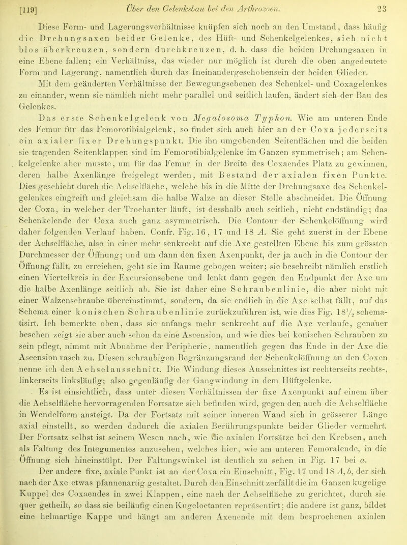 Diese Form- und Lagerungsverhältnisse knüpfen sich noch an den Umstand, dass häufig die Drehungsaxen beider Gelenke, des Hüft- und Schenkelgelenkes, sich nicht blos üb erkreuz en, sondern durchkreuzen, d.h. dass die beiden Drehungsaxen in eine Ebene fallen; ein Verhältniss, das wieder nur möglich ist durch die oben angedeutete Form und Lagerung, namentlich durch das Ineinandergeschobensein der beiden Glieder. Mit dem geänderten Verhältnisse der Bewegungsebenen des Schenkel- und Coxagelenkes zu einander, wenn sie nämlich nicht mehr parallel und seitlich laufen, ändert sich der Bau des Gelenkes. Das erste Schenkelgelenk von Megalosoma Typhon. Wie am unteren Ende des Femur für das Femorotibialgelenk, so findet sich auch hier an der Coxa jederseits ein axialer fixer D r e h un gs pun kt. Die ihn umgebenden Seitenflächen und die beiden sie tragenden Seitenklappen sind im Femorotibialgelenke im Ganzen symmetrisch; am Schen- kelgelenke aber musste, um für das Femur in der Breite des Coxaendes Platz zu gewinnen, deren halbe Axenlänge freigelegt werden, mit Bestand der axialen fixen Punkte. Dies geschieht durch die Achselfläche, welche bis in die Mitte der Drehungsaxe des Schenkel- gelenkes eingreift und gleichsam die halbe Walze an dieser Stelle abschneidet. Die Öffnung der Coxa, in welcher der Trockanter läuft, ist desshalb auch seitlich, nicht endständig; das Schenkelende der Coxa auch ganz asymmetrisch. Die Contour der Schenkelöffnung wird daher folgenden Verlauf haben. Confr. Fig. 16, 17 und 18 A. Sie geht zuerst in der Ebene der Achselfläche, also in einer mehr senkrecht auf die Axe gestellten Ebene bis zum grössten Durchmesser der Öffnung; und um dann den fixen Axenpunkt, der ja auch in die Contour der Öffnung fällt, zu erreichen, geht sie im Räume gebogen weiter; sie beschreibt nämlich erstlich einen Viertelkreis in der Excursionsebene und lenkt dann gegen den Endpunkt der Axe um die halbe Axenlänge seitlich ab. Sie ist daher eine Schraubenlinie, die aber nicht mit einer Walzenschraube übereinstimmt, sondern, da sie endlich in die Axe selbst fällt, auf das Schema einer konischen Schraubenlinie zurückzuführen ist, wie dies Fig. 181/, schema- tisirt. Ich bemerkte oben, dass sie anfangs mehr senkrecht auf die Axe verlaufe, gena'uer besehen zeigt sie aber auch schon da eine Ascension, und wie dies bei konischen Schrauben zu sein pflegt, nimmt mit Abnahme der Peripherie, namentlich gegen das Ende in der Axe die Ascension rasch zu. Diesen schraubigen Begränzungsrand der Schenkelöffnung an den Coxen nenne ich den Achselausschnitt. Die Windung dieses Ausschnittes ist rechterseits rechts-, linkerseits linksläufig; also gegenläufig der Gangwindung in dem Hüftgelenke. Es ist einsichtlich, dass unter diesen Verhältnissen der fixe Axenpunkt auf einem über die Achselfläche hervorragenden Fortsatze sich befinden wird, gegen den auch die Achselfläche in Wendelform ansteigt. Da der Fortsatz mit seiner inneren Wand sich in grösserer Länge axial einstellt, so werden dadurch die axialen Berührungspunkte beider Glieder vermehrt. Der Fortsatz selbst ist seinem Wesen nach, wie Sie axialen Fortsätze bei den Krebsen, auch als Faltung des Integumentes anzusehen, welches hier, wie am unteren Femoralende, in die Öffnung sich hineinstülpt. Der Faltungswinkel ist deutlich zu sehen in Fig. 17 bei a. Der andere fixe, axiale Punkt ist an der Coxa ein Einschnitt, Fig. 17 und 18 A, b, der sich nach der Axe etwas pfannenartig gestaltet. Durch den Einschnitt zerfällt die im Ganzen kugelige Kuppel des Coxaendes in zwei Klappen, eine nach der Achselfläche zu gerichtet, durch sie quer getheilt, so dass sie beiläufig einen Kugeloctanten repräsentirt; die andere ist ganz, bildet eine helmartige Kappe und hängt am anderen Axenende mit dem besprochenen axialen