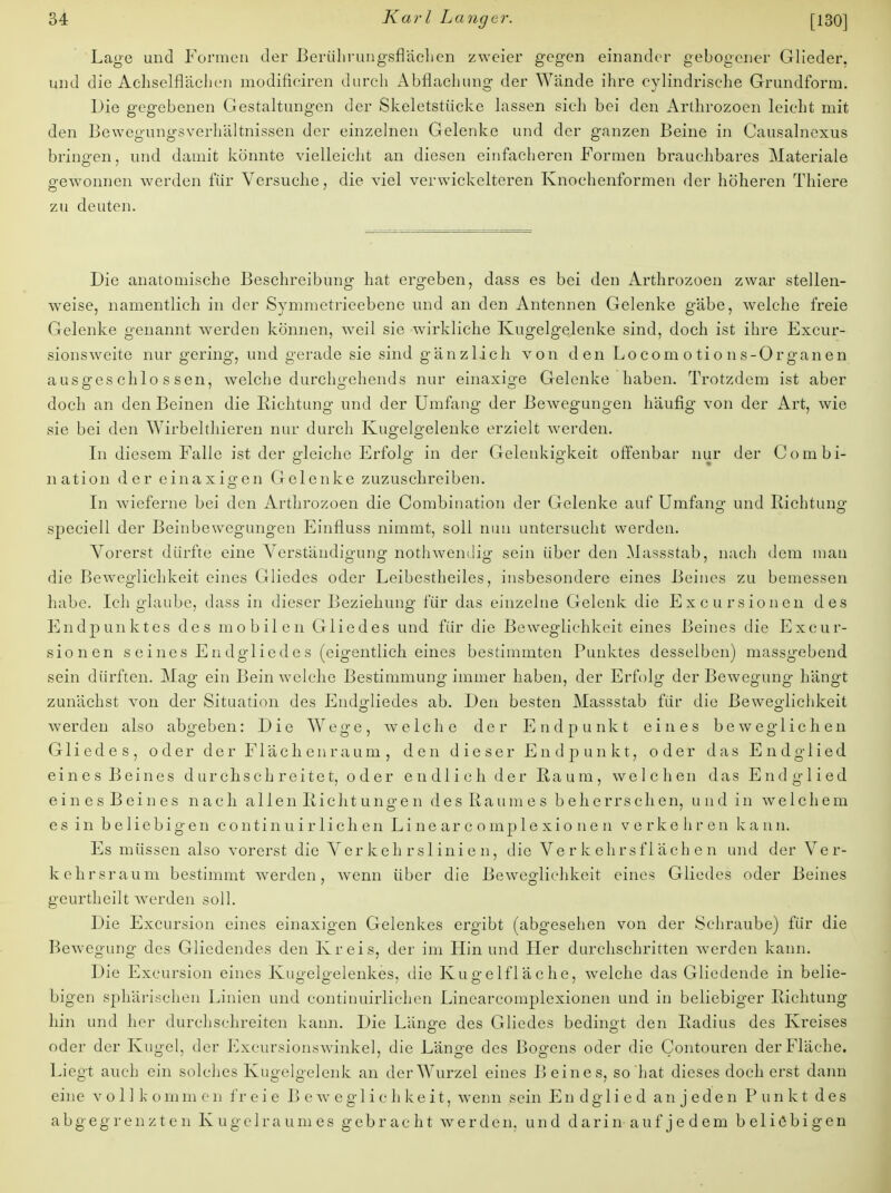 Lage und Formen der Berührungsflächen zweier gegen einander gebogener Glieder, und die Achselflächen modifieiren durch Abflachung der Wände ihre cylindrische Grundform. Die gegebenen Gestaltungen der Skeletstücke lassen sich bei den Arthrozoen leicht mit den Bewegungsverhältnissen der einzelnen Gelenke und der ganzen Beine in Causalnexus bringen, und damit könnte vielleicht an diesen einfacheren Formen brauchbares Materiale gewonnen werden für Versuche, die viel verwickelteren Knochenformen der höheren Thiere zu deuten. Die anatomische Beschreibung hat ergeben, dass es bei den Arthrozoen zwar stellen- weise, namentlich in der Symmetrieebene und an den Antennen Gelenke gäbe, welche freie Gelenke genannt werden können, weil sie wirkliche Kugelgelenke sind, doch ist ihre Excur- sionsweite nur gering, und gerade sie sind gänzlich von den Lo com o ti o n s-Organ en ausgeschlossen, welche durchgehends nur einaxige Gelenke haben. Trotzdem ist aber doch an den Beinen die Bichtung und der Umfang der Bewegungen häufig von der Art, wie sie bei den Wirbelthieren nur durch Kugelgelenke erzielt werden. In diesem Falle ist der gleiche Erfolg in der Gelenkigkeit offenbar nur der Combi- nation der einaxio-en Gelenke zuzuschreiben. In wieferne bei den Arthrozoen die Combination der Gelenke auf Umfang und Richtung speciell der Beinbewegungen Einfluss nimmt, soll nun untersucht werden. Vorerst dürfte eine Verständigung nothwendig sein über den Massstab, nach dem man die Beweglichkeit eines Gliedes oder Leibestheiles, insbesondere eines Beines zu bemessen habe. Ich glaube, dass in dieser Beziehung für das einzelne Gelenk die Excursioncn des Endpunktes des mobilen Gliedes und für die Beweglichkeit eines Beines die Excur- sionen s eines Endgliedes (eigentlich eines bestimmten Punktes desselben) massgebend sein dürften. Mag ein Bein welche Bestimmung immer haben, der Erfolg der Bewegung hängt zunächst von der Situation des Endgliedes ab. Den besten Massstab für die Beweglichkeit werden also abgeben: Die Wege, welche der Endpunkt eines beweglichen Gliedes, oder der Flächenraum, den dieser Endpunkt, oder das Endglied eines Beines durchschreitet, oder endlich der Raum, welchen das Endglied eines Beines nach allen Eiclitungen des Raumes beherrschen, und in welchem es in beliebigen continuirliehen Linearcomplexionen verkehren kann. Es müssen also vorerst die Verkehrslinien, die Verkehrsflächen und der Ver- kehrsraum bestimmt werden, wenn über die Beweglichkeit eines Gliedes oder Beines geurtheilt werden soll. Die Excursion eines einaxigen Gelenkes ergibt (abgesehen von der Schraube) für die Bewegung des Gliedendes den Kreis, der im Hin und Her durchschritten werden kann. Die Excursion eines Kugelgelenkes, die Kugelfläche, welche das Gliedende in belie- bigen sphärischen Linien und contiuuirlichen Linearcomplexionen und in beliebiger Richtung hin und her durchschreiten kann. Die Länge des Gliedes bedingt den Radius des Kreises oder der Kugel, der Excursionswinkel, die Länge des Bogens oder die Contouren der Fläche. Liegt auch ein solches Kugelgelenk an der Wurzel eines Beines, so hat dieses doch erst dann eine voll k o m m e n fr e i e B e w e g 1 i c h k e i t, wenn sein Endglied an j eden Punkt des abgegrenzten Kugelraum es gebracht werden, und darin-auf jedem beliebigen
