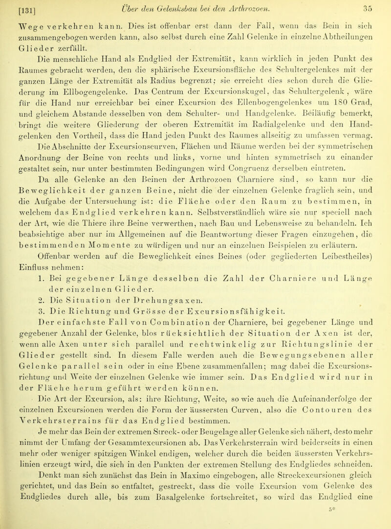 Weffe verkehren kann. Dies ist offenbar erst dann der Fall, wenn das Bein in sieh zusammengebogen werden kann, also selbst durch eine Zahl Gelenke in einzelne Abtheilungen Glieder zerfällt. Die menschliche Hand als Endglied der Extremität, kann wirklich in jeden Punkt des Raumes gebracht werden, den die sphärische Excursionsfläche des Schultergelenkes mit der ganzen Länge der Extremität als Radius begrenzt; sie erreicht dies schon durch die Glie- derung- im Ellboofengelenke. Das Centrum der Excursionskugel, das Schultergelenk, wäre für die Hand nur erreichbar bei einer Excursion des Ellenbogengelenkes um 180 Grad, und gleichem Abstände desselben von dem Schulter- und Handgelenke. Beiläufig bemerkt, brino-t die weitere Gliederuno- der oberen Extremität im Radialgelenke und den Hand- gelenken den Vortheil, dass die Hand jeden Punkt des Raumes allseitig zu umfassen vermag. Die Abschnitte der Excursionscurven, Flächen und Räume werden bei der symmetrischen Anordnung der Beine von rechts und links, vorne und hinten symmetrisch zu einander gestaltet sein, nur unter bestimmten Bedingungen wird Congruenz derselben eintreten. Da alle Gelenke an den Beinen der Arthrozoen Charniere sind, so kann nur die Beweglichkeit der ganzen Beine, nicht die der einzelnen Gelenke fraglich sein, und die Aufgabe der Untersuchung ist: die Fläche oder den Raum zu bestimmen, in welchem das Endglied verkehren kann. Selbstverständlich wäre sie nur speciell nach der Art, wie die Thiere ihre Beine verwerthen, nach Bau und Lebensweise zu behandeln. Ich beabsichtige aber nur im Allgemeinen auf die Beantwortung dieser Fragen einzugehen, die bestimmenden Momente zu würdigen und nur an einzelnen Beispielen zu erläutern. Offenbar werden auf die Beweglichkeit eines Beines (oder gegliederten Leibestheiles) Einfluss nehmen: 1. Bei gegebener Länge desselben die Zahl der Charniere und Länge der einzelnen Glieder. 2. Die Situation der Drehunsfsaxen. » 3. Die Richtung und Grösse derExcursionsfähigkeit. Der einfachste Fall von Combination der Charniere, bei gegebener Länge und gegebener Anzahl der Gelenke, blos rücksichtlich der Situation der Axen ist der, wenn alle Axen unter sich parallel und rechtwinkelig zur Richtungslinie der Glieder gestellt sind. In diesem Falle werden auch die Bewegungsebenen aller Gelenke parallel sein oder in eine Ebene zusammenfallen; mag dabei die Excursions- richtung und Weite der einzelnen Gelenke wie immer sein. Das Endglied wird nur in der Fläche herum geführt werden können. Die Art der Excursion, als: ihre Richtung, Weite, so wie auch die Aufeinanderfolge der einzelnen Excursionen werden die Form der äussersten Curven, also die Conto uren des Verkehrst er rains für das Endglied bestimmen. Je mehr das Bein der extremen Streck- oder Beuo-elage aller Gelenke sich nähert, desto mehr OD* ' nimmt der Umfang der Gesammtexcursionen ab. Das Verkehrsterrain wird beiderseits in einen mehr oder weniger spitzigen Winkel endigen, welcher durch die beiden äussersten Verkehrs- linien erzeugt wird, die sich in den Punkten der extremen Stellung des Endgliedes schneiden. Denkt man sich zunächst das Bein in Maximo eingebogen, alle Streckexcursionen gleich gerichtet, und das Bein so entfaltet, gestreckt, dass die volle Excursion vom Gelenke des Endgliedes durch alle, bis zum Basalgelenke fortschreitet, so wird das Endglied eine