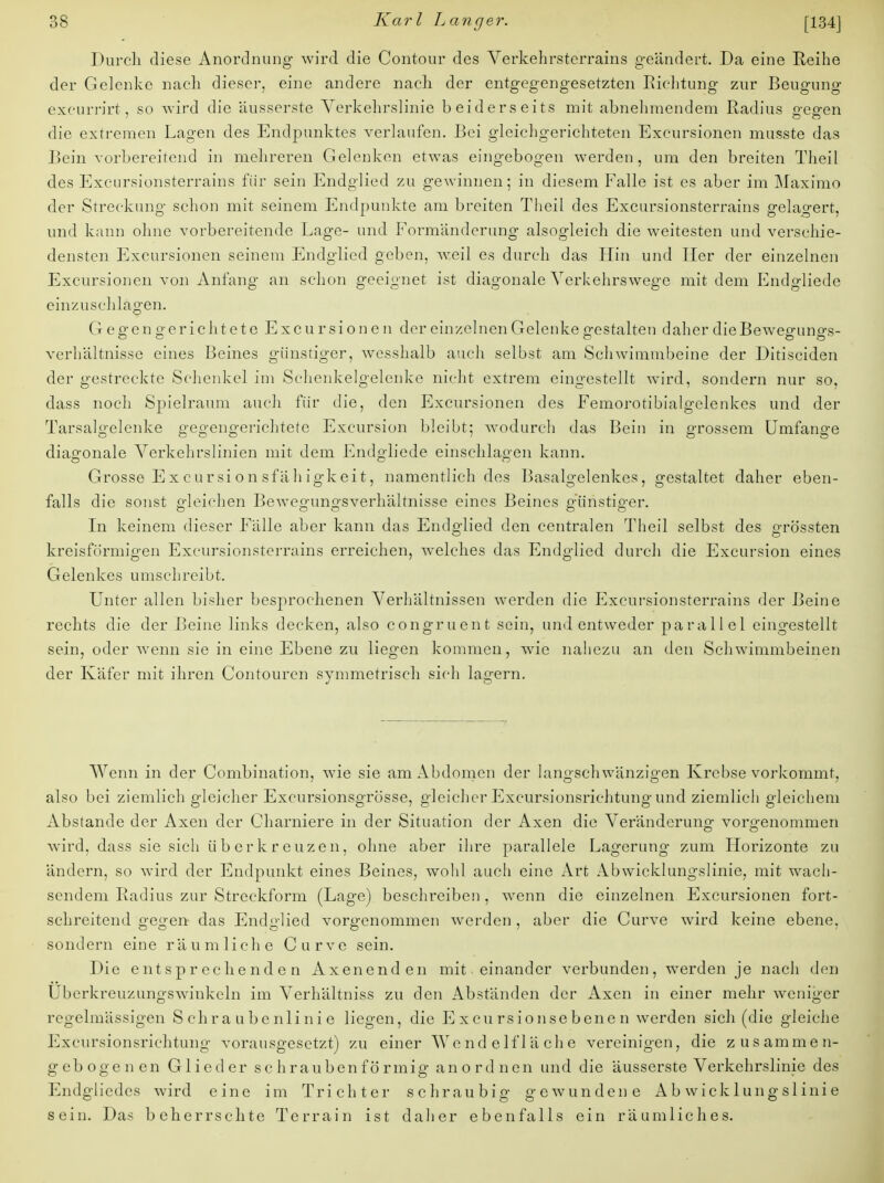 Durch diese Anordnung wird die Contour des Verkehrsterrains geändert. Da eine Reihe der Gelenke nach dieser, eine andere nach der entgegengesetzten Richtung zur Beugung excurrirt, so wird die äusserste Verkehrslinie beiderseits mit abnehmendem Radius gregen die extremen Lagen des Endpunktes verlaufen. Bei gleichgerichteten Excursionen musste das Bein vorbereitend in mehreren Gelenken etwas eingebogen werden, um den breiten Theil des Excursionsterrains für sein Endglied zu gewinnen; in diesem Falle ist es aber im Maximo der Streckung schon mit seinem Endpunkte am breiten Theil des Excursionsterrains gelagert, und kann ohne vorbereitende Lage- und Formänderung alsogleich die weitesten und verschie- densten Excursionen seinem Endglied geben, weil es durch das Hin und Her der einzelnen Excursionen von Anfang an schon geeignet ist diagonale Verkehrswege mit dem Endgliede einzuschlagen. G egen gerichtete Exeu rsio n e n der einzelnen Gelenke gestalten daher die Bewegungs- verhältnisse eines Beines günstiger, wesshalb auch selbst am Schwimmbeine der Ditisciden der gestreckte Schenkel im Schenkelgelenke nicht extrem eingestellt wird, sondern nur so, dass noch Spielraum auch für die, den Excursionen des Femorotibialgelenkes und der Tarsalgelenke gegengerichtete Excursion bleibt; wodurch das Bein in grossem Umfange diagonale Verkehrslinien mit dem Endgliede einschlagen kann. Grosse E x c ursi o n sfä h igk eit, namentlich des Basalgelenkes, gestaltet daher eben- falls die sonst gleichen Bewegungsverhältnisse eines Beines günstiger. In keinem dieser Fälle aber kann das Endglied den centralen Theil selbst des grö'ssten kreisförmigen Excursionsterrains erreichen, welches das Endglied durch die Excursion eines Gelenkes umschreibt. Unter allen bisher besprochenen Verhältnissen werden die Excursionsterrains der Beine rechts die der Beine links decken, also congruent sein, und entweder parallel eingestellt sein, oder wenn sie in eine Ebene zu liegen kommen, wie nahezu an den Schwimmbeinen der Käfer mit ihren Contouren symmetrisch sich lagern. Wenn in der Combination, wie sie am Abdomen der langschwänzigen Krebse vorkommt, also bei ziemlich gleicher Excursionsgrösse, gleicher Excursionsrichtung und ziemlich gleichem Abstände der Axen der Charniere in der Situation der Axen die Veränderuno- vorgenommen wird, dass sie sich üb er kr euzen, ohne aber ihre parallele Lagerung zum Llorizonte zu ändern, so wird der Endpunkt eines Beines, wohl auch eine Art Abwicklungslinie, mit wach- sendem Radius zur Streckform (Lage) beschreiben, wenn die einzelnen Excursionen fort- schreitend gegen das Endglied vorgenommen werden, aber die Curve wird keine ebene, sondern eine räumliche Curve sein. Die entsprechenden Axenenden mit einander verbunden, werden je nach den Uberkreuzungswinkeln im Verhältniss zu den Abständen der Axen in einer mehr weniger regelmässigen Schraubenlinie liegen, die Excursionsebenen werden sich (die gleiche Excursionsrichtung vorausgesetzt) zu einer Wendelfläche vereinigen, die zusammen- gebogenen Glieder schraubenförmig anordnen und die äusserste Verkehrslinie des Endgliedes wird eine im Trichter schraubig gewundene Abwicklungslinie sein. Das beherrschte Terrain ist daher ebenfalls ein räumliches.