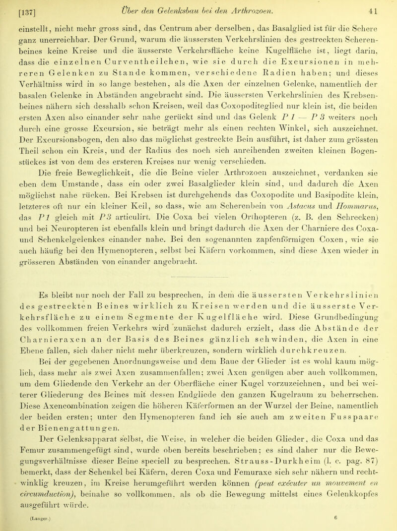 einstellt, nicht mehr gross sind, das Centrum aber derselben, das Basalglied ist für die Schere ganz unerreichbar. Der Grund, warum die äussersten Verkehrslinien des gestreckten Scheren- beines keine Kreise und die äusserste Verkehrsfläche keine Kugelfläche ist, liegt darin, dass die e inz e In e n C u r ve nth e i Ich e n , wie sie durch die Excursionen in meh- reren Gelenken zu Stande kommen, verschiedene Radien haben; und dieses Verhältniss wird in so lange bestehen, als die Axen der einzelnen Gelenke, namentlich der basalen Gelenke in Abständen angebracht sind. Die äussersten Verkehrslinien des Krebsen- beines nähern sich desshalb schon Kreisen, weil das Coxopoditeglied nur klein ist, die beiden ersten Axen also einander sehr nahe gerückt sind und das Gelenk PI- - P 3 weiters noch durch eine grosse Excursion, sie beträgt mehr als einen rechten Winkel, sich auszeichnet. Der Excursionsbogen, den also das möglichst gestreckte Bein ausführt, ist daher zum grössten Theil schon ein Kreis, und der Radius des noch sich anreihenden zweiten kleinen Bogen- stückes ist von dem des ersteren Kreises nur wenig verschieden. Die freie Beweglichkeit, die die Beine vieler Arthrozoen auszeichnet, verdanken sie eben dem Umstände, dass ein oder zwei Basalglieder klein sind, und dadurch die Axen möglichst nahe rücken. Bei Krebsen ist durchgehends das Coxopodite und Basipodite klein, letzteres oft nur ein kleiner Keil, so dass, wie am Scherenbein von Astacus und Hommarus, das PI gleich mit PS articulirt. Die Coxa bei vielen Orthopteren (z. B. den Schrecken) und bei Neuropteren ist ebenfalls klein und bringt dadurch die Axen der Charniere des Coxa- und Schenkelgelenkes einander nahe. Bei den sogenannten zapfenförmigen Coxen, wie sie auch häufig bei den Hymenopteren, selbst bei Käfern vorkommen, sind diese Axen wieder in grösseren Abständen von einander angebracht. Es bleibt nur noch der Fall zu besprechen, in dem die äussersten Verkehrslinien des gestreckten Beines wirklich zu Kreisen werden und die äusserste Ver- kehrsfläche zu einem Segmente der Kugelfläche wird. Diese Grundbedingung des vollkommen freien Verkehrs wird zunächst dadurch erzielt, dass die Abstände der Charnieraxen an der Basis des Beines gänzlich schwinden, die Axen in eine Ebene fallen, sich daher nicht mehr iiberkreuzen, sondern wirklich durchkreuzen. Bei der gegebenen Anordnungsweise und dem Baue der Glieder ist es wohl kaum mög- lich, dass mehr als zwei Axen zusammenfallen; zwei Axen genügen aber auch vollkommen, um dem Gliedende den Verkehr an der Oberfläche einer Kugel vorzuzeichnen, und bei wei- terer Gliederung des Beines mit dessen Endgliede den ganzen Kugelraum zu beherrschen. Diese Axenconibination zeigen die höheren Käferformen an der Wurzel der Beine, namentlich der beiden ersten; unter den Hymenopteren fand ich sie auch am zweiten Fusspaare der Bienengattungen. Der Gelenksapparat selbst, die Weise, in welcher die beiden Glieder, die Coxa und das Femur zusammengefügt sind, wurde oben bereits beschrieben; es sind daher nur die Bewe- gungsverhältnisse dieser Beine speciell zu besprechen. Strauss-Durkheim (1. c. pag. 87) bemerkt, dass der Schenkel bei Käfern, deren Coxa und Femuraxe sich sehr nähern und recht- winklig kreuzen, im Kreise herumgeführt werden können (peut executer un mouvement en circumduetion), beinahe so vollkommen, als ob die Bewegung mittelst eines Gelenkkopfes ausgeführt würde. (Langer.) 6