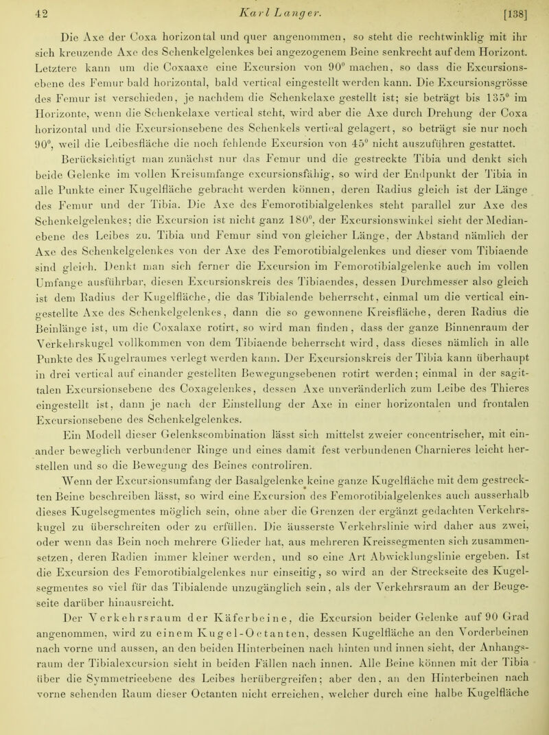 Die Axe der Coxa horizontal und quer angenommen, so steht die rechtwinklig mit ihr sich kreuzende Axe des Schenkelgelenkes bei angezogenem Beine senkrecht auf dem Horizont. Letztere kann um die Goxaaxe eine Excursion von 90° machen, so dass die Excursions- ebene des Femur bald horizontal, bald vertical eingestellt werden kann. Die Excursionsgrösse des Femur ist verschieden, je nachdem die Schenkelaxe gestellt ist; sie beträgt bis 135° im Horizonte, wenn die Schenkelaxe vertical steht, wird aber die Axe durch Drehung der Coxa horizontal und die Excursionsebene des Schenkels vertical gelagert, so beträgt sie nur noch 90°, weil die Leibesfiäche die noch fehlende Excursion von 45° nicht auszuführen gestattet. Berücksichtigt man zunächst nur das Femur und die gestreckte Tibia und denkt sich beide Gelenke im vollen Kreisunifange cxcursionsfähig, so wird der Endpunkt der Tibia in alle Punkte einer Kugelfläche gebracht werden können, deren Radius gleich ist der Länge des Femur und der Tibia. Die Axe des Femorotibialgelenkes steht parallel zur Axe des Schenkelgelenkes; die Excursion ist nicht ganz 180°. der Excursionswinkci sieht der Median- ebene des Leibes zu. Tibia und Femur sind von gleicher Länge. der Abstand nämlich der Axe des Schenkelgelenkes von der Axe des Femorotibialgelenkes und dieser vom Tibiaende sind gleich. Denkt man sich ferner die Excursion im Femorotibialgelenke auch im vollen Umfange ausführbar, diesen Excursionskreis des Tibiaendes, dessen Durchmesser also gleich ist dem Radius der Kugelfläche, die das Tibialende beherrscht, einmal um die vertical ein- o-estellte Axe des Schenkelgelenkes, dann die so gewonnene Kreisfläche, deren Radius die Beinlänge ist, um die Coxalaxe rotirt, so wird man finden , dass der ganze Binnenraum der Verkehrskugel vollkommen von dem Tibiaende beherrscht wird , dass dieses nämlich in alle Punkte des Kugelraumes verlegt werden kann. Der Excursionskreis der Tibia kann überhaupt in drei vertical aufeinander gestellten Bewegungsebenen rotirt werden; einmal in der sagit- talen Excursionsebene des Coxagelenkes, dessen Axe unveränderlich zum Leibe des Thieres eingestellt ist, dann je nach der Einstellung der Axe in einer horizontalen und frontalen Excursionsebene des Schenkelgelenkes. Ein Modell dieser Gelenkscombination lässt sich mittelst zweier concentrischer, mit ein- ander beweglich verbundener Ringe und eines damit fest verbundenen Charnieres leicht her- stellen und so die Bewegung des Beines controliren. Wenn der Excursionsumfang der Basalgelenke keine ganze Kugelfläche mit dem gestreck- ten Beine beschreiben lässt, so wird eine Excursion des Femorotibialgelenkes auch ausserhalb dieses Kugelsegmentes möglich sein, ohne aber die Grenzen der ergänzt gedachten Verkehrs- kugel zu überschreiten oder zu erfüllen. Die äusserste Verkehrslinie wird daher aus zwei, oder wenn das Bein noch mehrere Glieder hat, aus mehreren Kreissegmenten sich zusammen- setzen, deren Radien immer kleiner werden, und so eine Art Abwicklungslinie ergeben. Ist die Excursion des Femorotibialgelenkes nur einseitig, so wird an der Streckseite des Kugel- segmentes so viel für das Tibialende unzugänglich sein, als der Verkehrsraum an der Beuge- seite darüber hinausreicht. Der Verkehrsraum der Käferbeine, die Excursion beider Gelenke auf 90 Grad angenommen, wird zu einem Kug e 1-O c t an ten, dessen Kugelfläche an den Vorderbeinen nach vorne und aussen, an den beiden Hinterbeinen nach hinten und innen sieht, der Anhangs- raum der Tibialexcursion sieht in beiden Fällen nach innen. Alle Beine können mit der Tibia über die Symmetrieebene des Leibes herübergreifen; aber den, an den Hinterbeinen nach vorne sehenden Raum dieser Octanten nicht erreichen, welcher durch eine halbe Kugelfläche