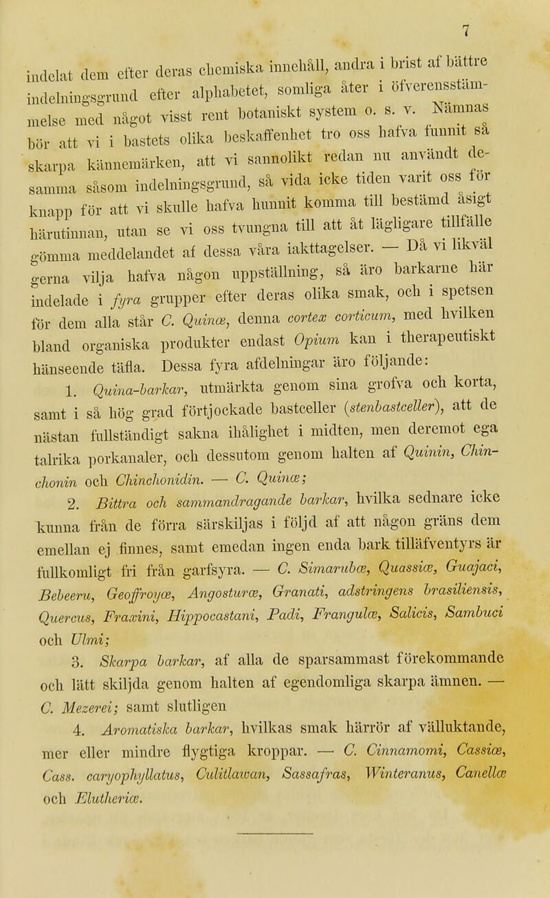 indelat dem efter deras cbemiska mnehåU, andra i brist af bättre indehungsg-nuul efter alphabetet, somliga åter i öfverensstam- melse med något visst rent botaniskt system o. s v. Nämnas bör att vi i bastets olika beskaffenhet tro oss halva innmt sa skarpa kännemärken, att vi sannolikt redan nu användt de- samma såsom indelningsgrnnd, så vida icke tiden vant oss for knapp för att vi sknlle hafva hunnit komma till bestämd asigt liärutinnan, utan se vi oss tvungna till att åt lägligare tillfälle gömma meddelandet af dessa våra iakttagelser. - Då vi likväl o-erna vilja hafva någon uppställning, så äro barkarne här indelade i fyra grupper efter deras olika smak, och i spetsen för dem alla står C. Qnmce, denna cortex corticum, med hvilken bland organiska produkter endast Ofium kan i therapeutiskt hänseende täfla. Dessa fyra afdelningar äro följande: 1. Quma-harlcar, utmärkta genom sina grofva och korta, samt i så hög grad förtjockade bastceller {stenhastceller), att de nästan fullständigt sakna ihålighet i midten, men deremot ega talrika porkanaler, och dessutom genom halten af Quinin, Chin- chonin ock Cliinchonidin. —■ C. Quince; 2. Bittra och sammandragande barkar, hvilka sednare icke kunna från de förra särskiljas i följd af att någon gräns dem emellan ej finnes, samt emedan ingen enda bark tilläfventyrs är fullkomligt fri från garfsyra. — C. Simarahai, Quassim, Guajaci, Beheeru, Geoffroyce, AngosturcB, Granati, adstringens brasiliensis, Quercus, Fraxini, Hippocastani, Fadi, Frangulas, Salicis, Sambuci och Ulmi; 3. Skarpa barkar, af alla de sparsammast förekommande och lätt skilj da genom halten af egendomliga skarpa ämnen. — C. Mezerei; samt slutligen 4. Aromatiska barkar, hvilkas smak härrör af välluktande, mer eller mindre flygtiga kroppar. — C. Cinnamomi, Cassice, Cass. caryophjllatus, Ciditlaioan, Sassafras, Wintera7ius, Canellce och Elutheria2.