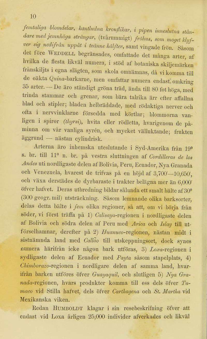 femtcdtga blomdelar, kantludna kronflikar, i pipen inneslutna stån- dare med jemnhöffa strängar, (ty-xrummigt) fröhus, som moget klyf- ver sig nedifrån uppåt i tvänne hälfter, samt vingade frön. Såsom det före Weddell begränsades, omfattade det många arter, af livilka de flesta likväl numera, i stöd af botaniska skiljemärken frånskiljts i egna slägten, som skola omnämnas, då vi komma till de oäkta Qi«Vm-barkarne, men omfattar numera endast: omkring 35 arter. — De äro ständigt gröna träd, ända till 80 fot höga, med trinda stammar ocli grenar, som bära talrika ärr efter affaUna blad och stipler; bladen helbräddade, med rödaktiga nerver och ofta i nervvinklarne försedda med körtlar; blommorna van- ligen i spiror (thyrsi), hvita eller rödletta, hvarigenom de på- minna om vår vanliga syrén, och mycket välluktande; frukten äggrund — nästan cylindrisk. Arterna äro inhemska uteslutande i Syd-Amerika från 19 s. br. till 11» n. br. på vestra sluttningen af Cordilleras de los Andes uti nordligaste delen af Bolivia, Peru, Ecuador, Nya Granada och Venezuela, hvarest de trifvas på en höjd af 3,700—10,650', och växa derstädes de dyrbaraste i trakter belägna mer än 6,000' öfver hafvet. Deras utbredning bildar sålunda ett smalt bälte af 30 (300 geogr. mil) utsträckning. Såsom lemnande olika barksorter, delas detta bälte i fem olika regioner, så att, om vi böija från söder, vi först träffa på 1) Cafca7/a-regionen i nordligaste delen af Bolivia och södra delen af Peru med Ärica och May till ut- förselhamnar, derefter på 2) Buanuco-YQ^iouQn, nästan midt i sistnämnda land med Callao till utskeppnings ort, dock synes numera härifrån icke någon bark utföras, 3) Zo^a-regionen i sydligaste delen af Ecuador med Payta såsom stapelplats, 4) C/tzmöor-a^o-regionen i nordligare delen af samma land, hvar- ifrån barken utföres öfver Guayaquil, och slutligen 5) Nya Gra- nada-vGgionen, hvars produkter komma till oss dels öfver Tu- maco vid Stilla hafvet, dels öfver Carihagena och St. Martha vid Mexikanska viken. Kedan Humboldt klagar i sin resebeskrifning öfver att endast vid Loxa årligen 25,000 individer afverkades och likväl