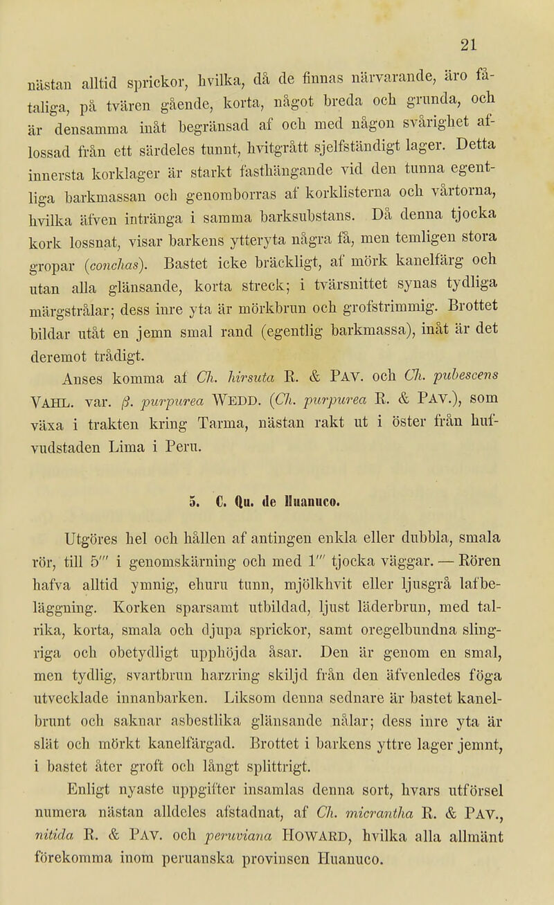 nästan alltid sprickor, hvilka, då de finnas närvarande, äro få- taliga, pä tvären gående, korta, något breda ocli grunda, och är densamma inåt begränsad af ocb med någon svårighet af- lossad från ett särdeles tunnt, hvitgrått sjelfständigt lager. Detta innersta korklager är starkt fasthängande vid den tunna egent- liga barkmassan och genomborras af korkhsterna och vårtorna, hvilka äfven intränga i samma barksubstans. Då denna tjocka kork lossnat, visar barkens ytteryta några få, men temligen stora gropar {conchas). Bastet icke bräckligt, af mörk kanelfärg och utan alla glänsande, korta streck; i tvärsnittet synas tydliga märgstrålar; dess inre yta är mörkbrun och grofstrimmig. Brottet bildar utåt en jemn smal rand (egentlig barkmassa), inåt är det deremot trådigt. Anses komma af Ch. hirsuta R. & Pav. och CJi. puhescens VAHL. var. (i. purpurea WedD. (Ch. purpiirea R. & PAV.), SOm växa i trakten kring Tarma, nästan rakt ut i öster från huf- vudstaden Lima i Peru. 5. C. (lu. (le lluanuco. Utgöres hel och hållen af antingen enkla eller dubbla, smala rör, till 5' i genomskärning och med 1' tjocka väggar. — Rören hafva alltid ymnig, ehuru tunn, mjölkhvit eller ljusgrå lafbe- läggning. Korken sparsamt utbildad, ljust läderbrun, med tal- rika, korta, smala och djupa sprickor, samt oregelbundna sling- riga och obetydligt upphöjda åsar. Den är genom en smal, men tydlig, svartbrun harzring skiljd från den äfvenledes föga utvecklade innanbarken. Liksom denna sednare är bastet kanel- brunt och saknar asbesthka glänsande nålar; dess inre yta är slät och mörkt kanelfärgad. Brottet i barkens yttre lager jemnt, i bastet åter groft och långt spHttrigt. Enligt nyaste uppgifter insamlas denna sort, hvars utförsel numera nästan alldeles afstadnat, af Ch. micrantha R. & Pav., nitida R. & Pav. och peruviana HOWARD, hvilka alla allmänt förekomma inom peruanska provinsen Huanuco.