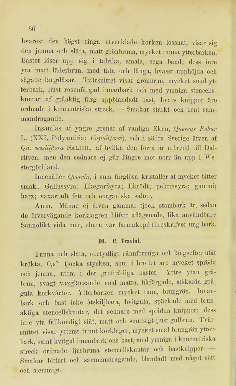 livarest den högst ringa utvecklade koricen lossnat, visar sig den jemna och släta, matt grönbruna, mycket tunna ytterbarken. Bastet löser upp sig i talrika, smala, sega band; dess inre yta matt läderbrun, med täta och långa, hvasst upphöjda och sågade längdåsar. Tvärsnittet visar grönbrun, mycket smal yt- terbark, ljust rosenfärgad innanbark och med ymniga stencells- knutar af gråaktig färg uppblandadt bast, hvars knippor äro ordnade i koncentriska streck. — Smakar starkt och rent sam- mandragande. Insamlas af yngre grenar af vanliga Eken, Quercus Robur L. (XXI, Polyaudria; CujjuUferce), och i södra Sverige äfven af sessiliflora Salisb., af hvilka den förra är utbredd till Dal- elfven, men den sednare ej går längre mot norr än upp i We- stergöthland. Innehåller Quercin, i små färglösa kristaller af mycket bitter smak; Gallussyra; Ekegarfsyra; Ekrödt; pektinsyra; gummi; harz; vaxartadt fett och oorganiska salter. Anm. Månne ej äfven gammal tjock stambark är, sedan de öfvervägande korklagren blifvit aflägsnade, lika användbar? Sannolikt vida mer, ehuru vår farmakopé föreskrifver ung bark. 10. C. Fraxini. Tunna och släta, obetydligt räunformiga och längsefter utåt krökta, 0,5' tjocka stycken, som i brottet äro mycket spröda och jemna, utom i det groftrådiga bastet. Yttre ytan grå- brun, svagt vasglänsande med matta, likfärgade, afskafda grå- gula korkvårtor. Ytterbarken mycket tunn, brungrön. Innan- bark och bast icke åtskiljbara, hvitgula, späckade med brun- aktiga stencellsknutar, det seduare med spridda knippor; dess inre yta fullkomligt slät, matt och smutsigt ljust gulbrun. Tvär- snittet visar ytterst tuunt korklager, mycket smal brungrön ytter- bark, samt hvitgul innanbark och bast, med ymniga i koncentriska streck ordnade ljusbruna stencellsknutar och bastknippor. — Smakar bittert och sammandragande, blandadt med något siJtt och slemmigt.