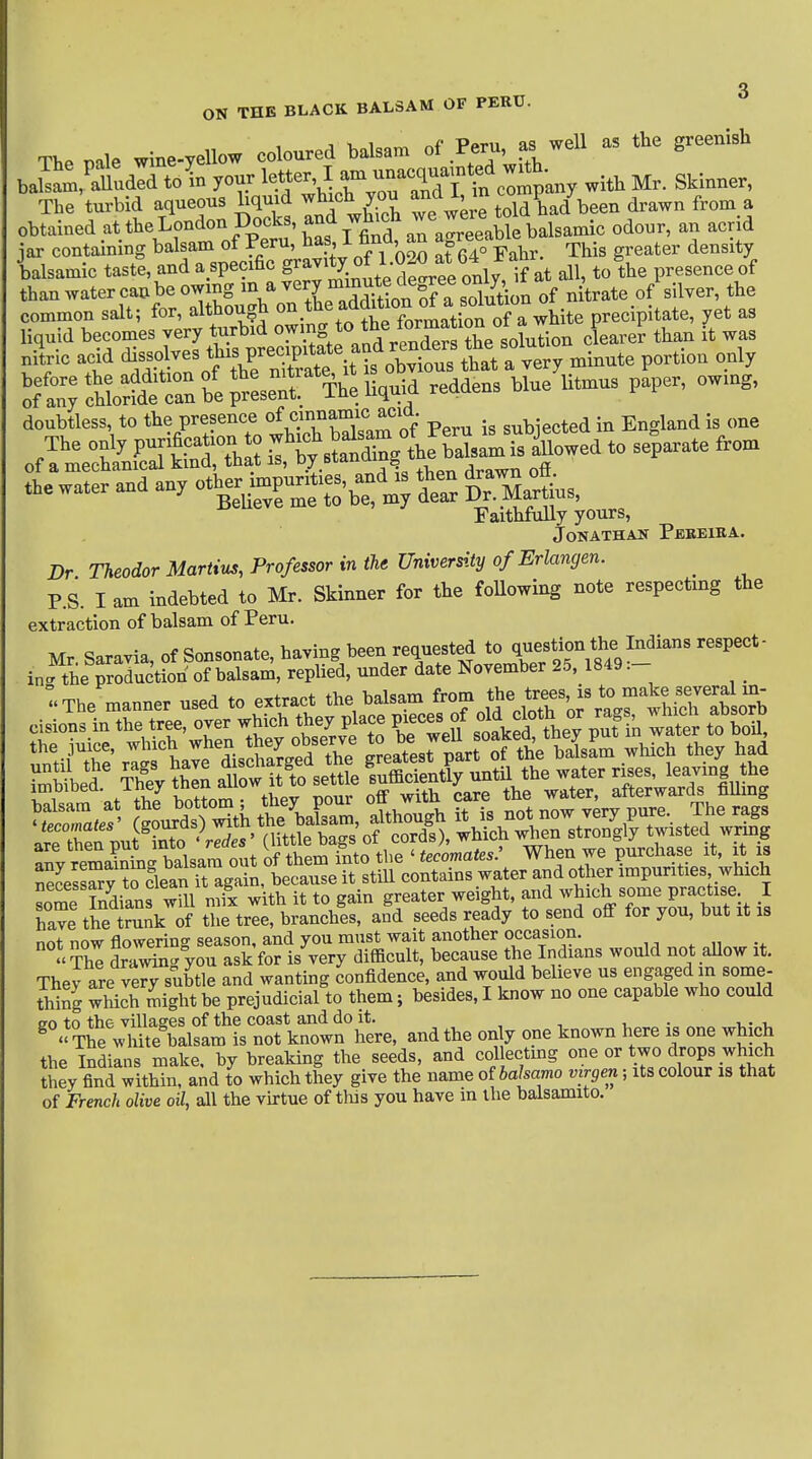 ON THE BLACK BALSAM OF PERU. nale wine-yellow coloured balsam of Peru, as well as the greenish U^^^l^eA^r 'hir3^^^^ with Mr. Skinner, The turbid aqueous liquid ^^f'J^ ^e^ere told had been drawn from a obtained at the London Docks, and which we w^^^^^^^^ ^^^^^^ ^^^.^ jar containing balsam of Peru, ^as, I find an a^reeao ^^^^^ ^ balsamic taste, and a specific g^^^^^-^^r^e only, If at all, to the presence of than water can be owing ^^^^i^^i^^^^^^^^ of n trate of silver, the common salt; for, although ^^f^.^^^J^ff^^^^^^^ precipitate, yet as doubtless, to the presence of Peru is subjected in England is one The only P---^« f B^ng the SsaL is kwed to separate from of a mechanical kind, tbat is, oy bwuluii^ Hrnwn ofi Faithfully yours, JONATHAK PeEEIEA. Dr Theodor Martina, Professor in the University of Erlangen. _ P.S. I am indebted to Mr. Skinner for the foUowing note respecting the extraction of balsam of Peru. Mr, Saravia, of Sonsonate, having been requested to ^^^'^^n fe ln^is^ns respect- in-the production of balsam, rephed, under date November 25, 1849 .- The manner used to extract the balsam from S« j^^^^^th^^^^^^^^ !,ntil the\lS have discharged the greatest part of the balsam which they had are then put mto redes When we purchase it, it is S^ryTfle'^ some Indians will mix with it to gain greater weight, and which some practise. 1 have the tmnk of the tree, branches, and seeds ready to send off for you, but it is not now flowering season, and you must wait another occasion. The dra^g you ask for is very difficult, because the Indians would not aUow it. Thev are very subtle and wanting confidence, and would believe us engaged in some- thing which might be prejudicial to them; besides, I know no one capable who could 20 to the villages of the coast and do it. i, • „ -u-u ^  The white balsam is not known here, and the on y one known here is one which the Indians make, by breaking the seeds, and collectmg one or two drops which they find within, and to which they give the name of babamo virgen; its colour is that of French olive oil, all the virtue of this you have in the balsamito.