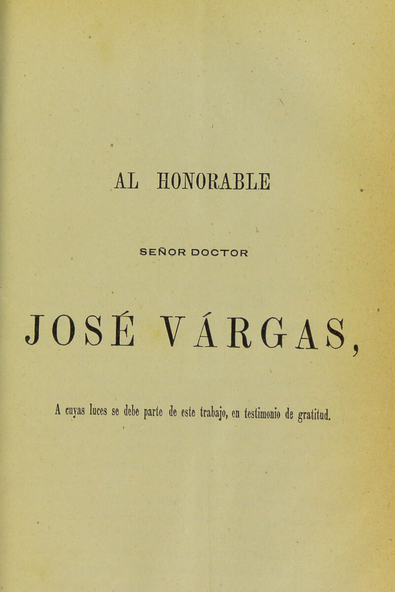 AL HOIORABLE SEÑOR DOCTOR JOSÉ VARGAS A cuyas luces se debe parte de este trabajo, en testimonio de gratitud.