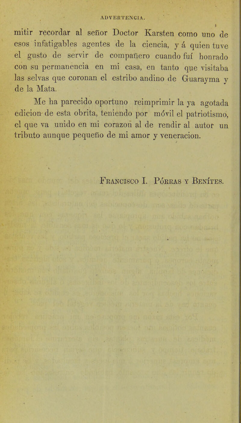 mitir recordar al señor Doctor Karsten como uno de esos infatigables agentes de la ciencia, y á quien tuve el gusto de servir de compañero cuando fui honrado con su permanencia en mi casa, en tanto que visitaba las selvas que coronan el estribo andino de Guarayma y de la Mata. Me ha parecido oportuno reimprimir la ya agotada edición de esta obrita, teniendo por móvil el patriotismo, el que va unido en mi corazón al de rendir al autor un tributo aunque pequeño de mi amor y veneración. Francisco I. Porras y Benítes.
