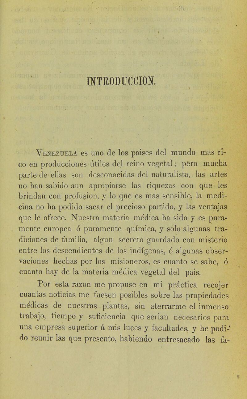 INTRODUCCION. I Venezuela es uno de los países del mundo mas ti- co en producciones útiles del reino vegetal; pero mucha parte de ellas son desconocidas del naturalista, las artes no lian sabido aun apropiarse las riquezas con que les brindan con profusión, y lo que es mas sensible, la medi- cina no ha podido sacar el precioso partido, y las ventajas que le ofrece. Nuestra materia médica ha sido y es pura- mente europea, ó puramente química, y solo algunas tra- diciones de familia, algún secreto guardado con misterio entre los descendientes de los indígenas, ó algunas obser- vaciones hechas por los misioneros, es cuanto se sabe, ó cuanto hay de la materia médica vegetal del pais. Por esta razón me propuse en mi práctica recojer cuantas noticias me fuesen posibles sobre las propiedades médicas de nuestras plantas, sin aterrarme el inmenso trabajo, tiempo y suficiencia que serian necesarios para una empresa superior á mis luces y facultades, y he podi- do reunir las que presento, habiendo entresacado las fa-