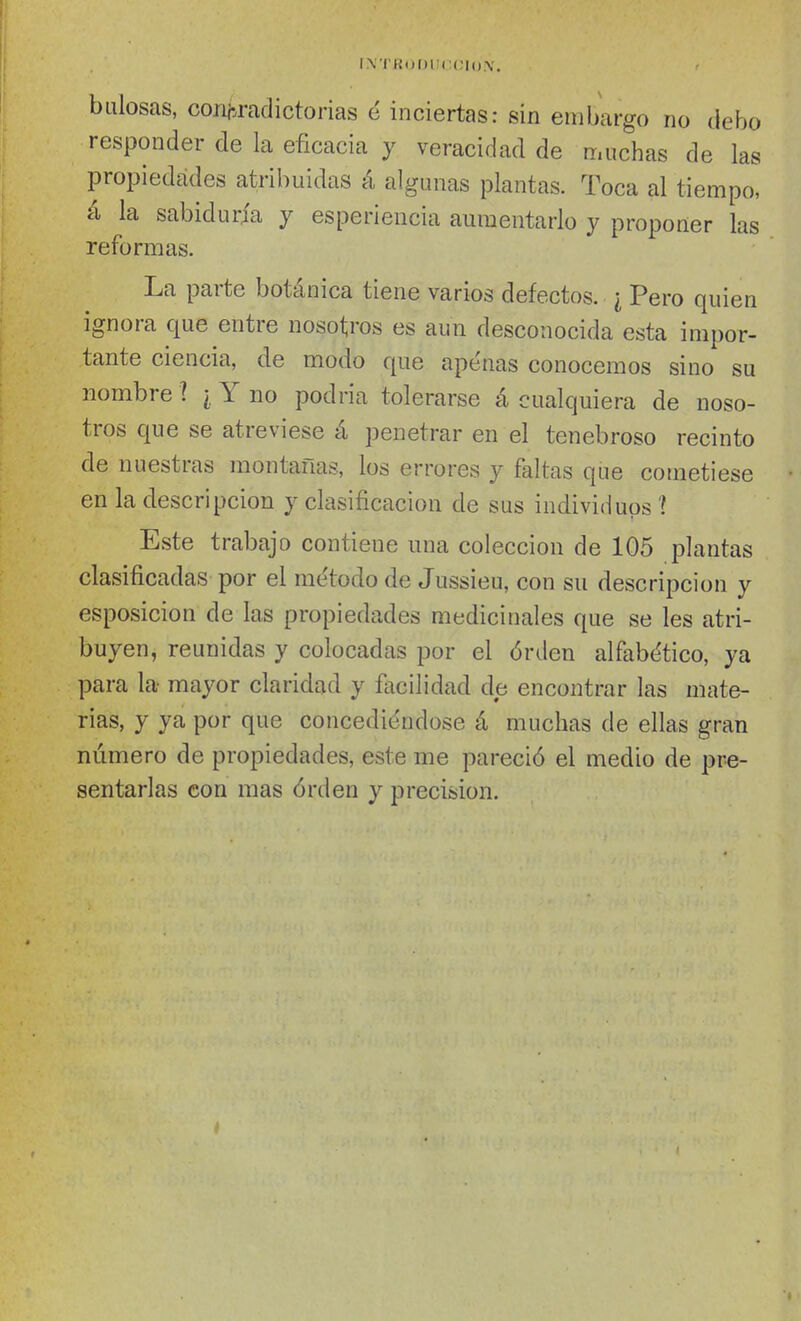 1\'I'K(j|)Im:(;|().\. bulosas, coiiM-adictorias é inciertas: sin embargo no debo responder de la eficacia y veracidad de muchas de las propiedades atribuidas á algunas plantas. Toca al tiempo, á la sabiduría y esperiencia aumentarlo y proponer las reformas. La parte botánica tiene varios defectos. ¿ Pero quien ignora que entre nosotros es aun desconocida esta impor- tante ciencia, de modo que apenas conocemos sino su nombre ? ¿ Y no podria tolerarse á cualquiera de noso- tros que se atreviese á penetrar en el tenebroso recinto de nuestras montañas, los errores y faltas que cometiese en la descripción y clasificación de sus individuos í Este trabajo contiene una colección de 105 plantas clasificadas por el método de Jussieu, con su descripción y esposicion de las propiedades medicinales que se les atri- buyen, reunidas y colocadas por el órden alfabe'tico, ya para la mayor claridad y facilidad de encontrar las mate- rias, y ya por que concediéndose á muchas de ellas gran número de propiedades, este me pareció el medio de pre- sentarlas con mas órden y precisión.